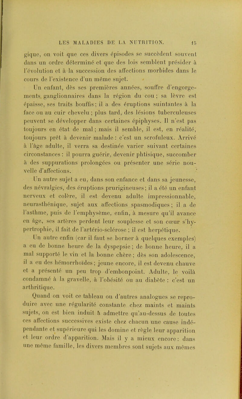 giquc, on voit que ccs divers (Episodes so succ^donl, souvonl dans iin ordre d6termin(5 et que des lois semljlent pr6sider a revolution et a la succession des alTeclions morbides dans le cours do I’existence d’un ni6mo snjet. Un enfant, d6s ses promibros ann6es, souffre d’ongorge- ments ganglionnaires dans la region du con ; sa Ibvro ost epaisse, ses traits bouffis; il a des eruptions suintantes a la face on an cuir chevelu ; plus tard, des lesions tuberculeuses peuvent se developper dans certaines epiphyses. II n’est pas toujours en 6tat de mal; mais il semble, il est, en realite, toujours pret a devenir malade: e’est un scrofuleux. Arrive, il I’age adulte, il verra sa destinee varier suivant certaines circonstances : il pourra guerir, devenir phtisique, succomber il des suppurations prolongees ou presenter une serie nou- velle d’affections. Un autre sujet a eu, dans son enfance et dans sa jeunesse, des nevralgies, des eruptions prurigineuses; il a ete nn enfant nerveux et colbre, il est devenu adulte impressionnable, neurasthenique, sujet aux affections spasmodiques ; il a de Tasthme, puis de I’emphyseme, enfin, ii mesure qu’il avanco on age, ses artbres perdent leur souplesso et son coeur s’hy- pertrophie, il fait de I’arterio-sclerose ; il est herpetique. Un autre enfin (car il faut se borner a quelques exemples) a eu de bonne heure de la dyspepsie; de bonne heure, il a mal supporte le vin et la bonne chbre; dbs son adolescence, il a eu des hbmorrhoides; jeune encore, il est devenu chauvo et a prbsontb un peu trop d’embonpoint. Adulte, le voilii condamnb a la gravolle, ii I’obbsitb ou au diabbte : c’ost un arthritique. Quand on voit ce tableau ou d’autros analogues so repro- duire avoc une rbgularitb constante choz maints et maints snjets, on ost bion induit ?i admettre qu’au-dossus de toutes ces affections successives cxistc chez chaenn une cause indb- pendanlo et supbrioure qui los doinine et rbgle lour apparition et leur ordre d’apparition. Mais il y a niioux encore: dans line mbme famille, les divers niemlires sont sujots aux meines