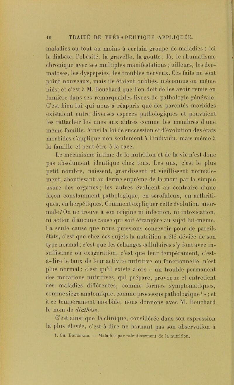 maladies on tout au moins ci certain groupe de maladies : ici le diabete, rob6sitd, la gravelle, la goutte ; !&., le rhumatisme chronique avec ses multiples manifestations ; ailleurs, les der- matoses, les dyspepsies, les troubles nerveux. Ces fails ne sont point nouveaux, mais ils dtaient oublids, mdconnus ou m6me nids; et c’est a M. Bouchard que Ton doit do les avoir remis en lumibre dans ses remarquables livres de pathologie gdndrale. G’est bien lui qui nous a r^appris que des parent6s morbides existaient entre diverses espbces pathologiques et pouvaient les rattacher les lines aux autres comme les membres d’une m6me famille. Ainsi la loi de succession et d’dvolution des etats morbides s’applique non seulement a I’individu, mais m6me a la famille et peut-etre a la race. Le m^canisme intime de la nutrition et de la vie n’est done pas absolument identique chez tons. Les uns, c’est le plus petit nombre, naissent, grandissent et vieillissent normale- mont, aboutissant au terme supr6me de la mort par la simple usure des organes ; les autres dvoluent au contraire d’une fa^on constamment pathologique, en scrofuleux, en arthriti- ques, en herpdtiques. Comment expliquer cette evolution anor- male? On ne trouve a son origine ni infection, ni intoxication, ni action d’aucune cause qui soil dtrangbre au sujet lui-mdme. La seule cause que nous puissions concevoir pour de pareils dtats, c’est que chez ces sujets la nutrition a 6t6 deviee de son type normal; c’est que les dchanges cellulaires s’y font avec in- suffisance ou exagdration, c’est que leur tempdrament, e’est- a-dire le taux de leur activitd nutritive ou fonctionnelle, n’est plus normal; c’est qu’il existe alors a un trouble permanent des mutations nutritives, qui prdpare, provoque et entretient des maladies diffdrentes, comme formes symptomatiques, comme sidge anatomique, comme processus pathologique ‘» ; et a ce tempdrament morbide, nous donnons avec M. Bouchard le nom de diathese. C’est ainsi que la clinique, considdrde dans son expression la plus dlevde, e’est-a-dire ne bornant pas son observation a 1. Cii. Bouchard. — Maladies par ralentissenient dc la nutrition.