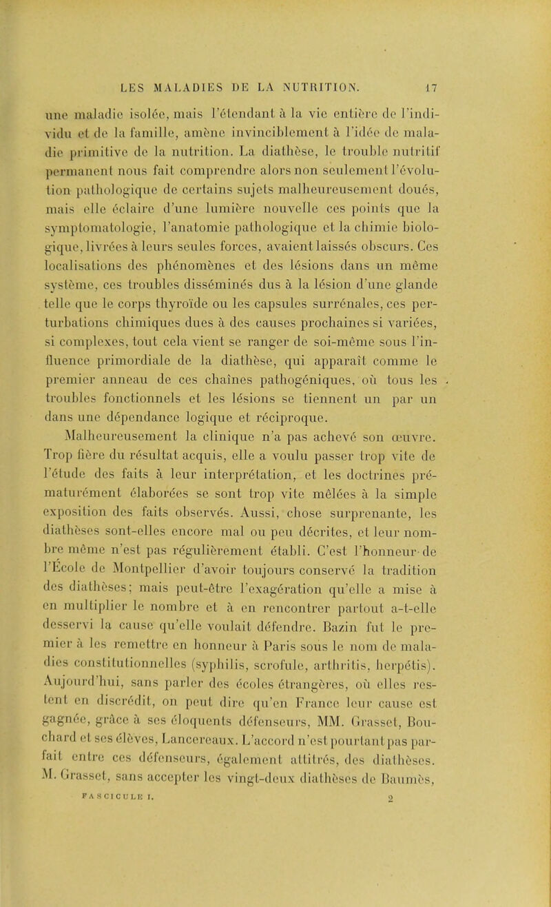 ime maladio isol6c, mais releiidanL a la vie ciiLil'rc do I’indi- vidu et dc la famille, amt;nc iiivinciblcmcnt a I’idbe dc mala- die primitive de la nutrition. La diathfiso, le trouble nutritir permanent nous fait comprendro alorsnon seulement r6volii- tion patbologique do certains sujets malheureiisement dou6s, mais elle 6clairo d’uno Inmibre nouvello cos points quo la symptomatologio, I’anatomie patbologique et la cliimie biolo- giquo, livrees a leurs seules forces, avaientlaiss6s obscurs. Cos localisations des pli6nomenes et des l6sions dans un memo systeme, ces troubles diss6min(5s dus a la l6sion d une glande telle que le corps thyroide ou les capsules surr6nales, ces per- turbations chimiques dues a des causes proebaines si vari6es, si complexes, tout cela vient se ranger de soi-memo sous I’in- tluence primordiale de la diathbse, qui apparait comme le premier auneau de ces chaines patbog6niques, ou tous les - troubles fonctionnels et les l(5sions se tiennent un par un dans line dependence logique et r6ciproque. Malheureiisement la clinique n’a pas achev6 son amvre. Trop fiere du resultat acquis, elle a voulu passer trop vite de I’etude des faits a leur interpretation, et les doctrines pre- maturement elaborees se sont trop vite melees a la simple exposition des faits observes. Aussi, chose surprenante, les diatheses sont-elles encore mal ou pen decrites, et leur nom- bre m6me n’est pas regulierement etabli. C’est rhonneur de I’Ecole de Montpellier d’avoir toujours conserve la tradition des diatheses; mais peut-etre I’exageration qu’elle a mise a en multiplier le nombre et a on rencontrer partout a-t-ello dessei’vi la cause qu’olle voulait defendro. Bazin fut le pre- mier a les remettre en bonneur a Paris sous le uom de mala- dies constitutionnellos (syphilis, scrofule, arthritis, borpetis). Aujourd hui, sans parlor des ecoles etrangeros, on ellos res- tent en discredit, on pout dire qu’en France leur cause ost gagnee, grace a ses eloquents defonseurs, MM. (Irasset, Bou- chard et ses eibvos, Lancoroaux. L’accord ii’ost pourtaut }>as par- fait entro cos defonseurs, egalemont attitres, des diatheses. M. Lrassel, sans accepter les vingt-doux diatheses de Baumes, fascicule I. <0