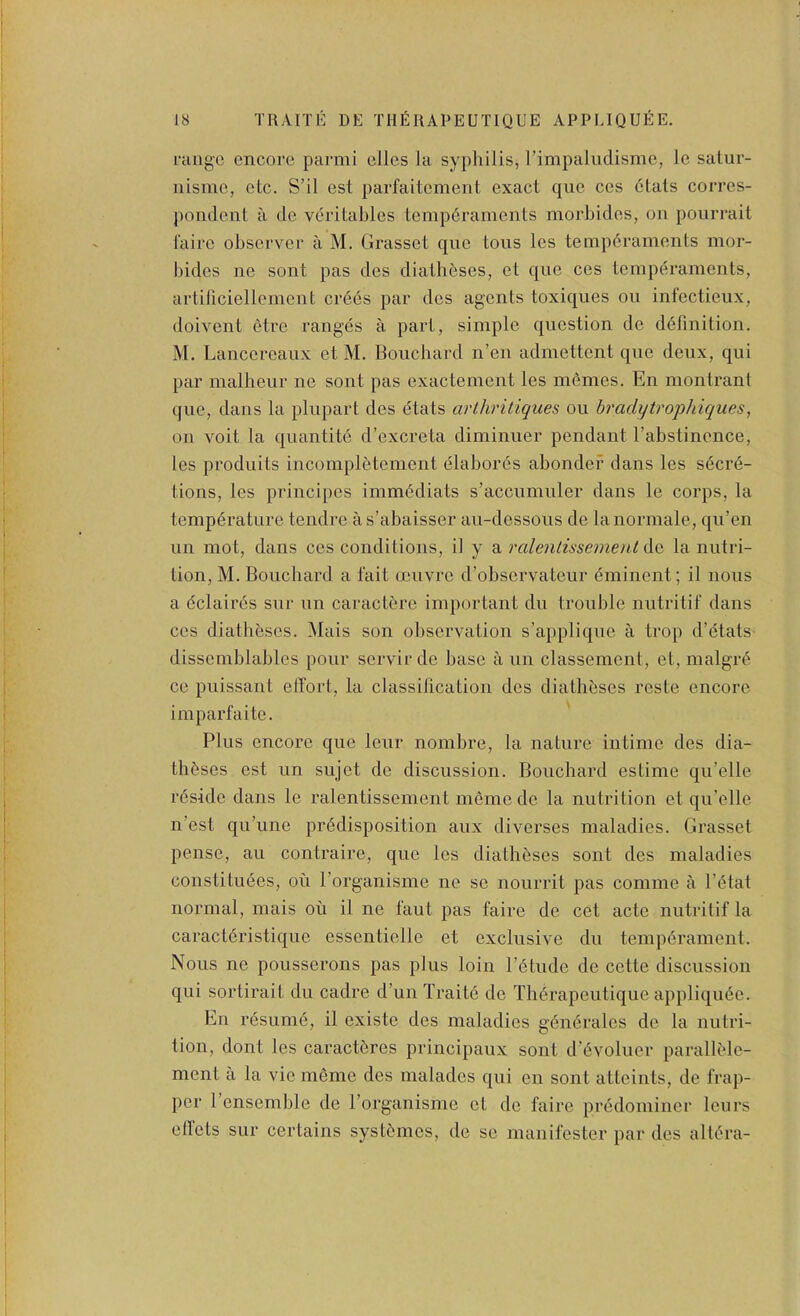 niiigc encore parmi elles la syphilis, rimpaludisme, le satur- nisme, etc. S’il est parfaitcment exact que ccs 6tats corres- pondent a de veritables tempdraments morbides, on poiirrait I'aire observer a M. Grasset que tons les tempdraments mor- bides ne sont pas des diath&ses, et que ces temperaments, artiliciellement crdes par des agents toxiques on infectieux, doivent etre ranges a part, simple question de ddfinition. M. Lancereaux et M. Bouchard n’eii admettent que deux, qui par malheur ne sont pas exactement les m6mes. En montrant que, dans la plupart des dtats arlhritiques ou bradijtrophiques, on voit la quantite d’excreta diminuer pendant I’abstinence, les produits incompletement elabores abondef dans les sdcrd- tions, les principes imm(5diats s’accumuler dans le corps, la temperature tendre as’abaisser au-dessous de lanormale, qu’en un mot, dans ces conditions, il y a ralenlissemenl de la nutri- tion, M. Bouchard a fait oeuvre d’observateur eminent; il nous a dclaires sur un caractdre important du trouble nutritif dans ces diatheses. Mais son observation s’applique a trop d’dtats- dissemblables pour servir de base a un classement, et, malgi'd ce puissant effort, la classification des diatheses reste encore imparfaite. Plus encore que leur nombre, la nature intime des dia- theses est un sujet de discussion. Bouchard estime qu’elle reside dans le ralentissement meme de la nutrition et qu’elle n’est qu’une predisposition aux diverses maladies. Grasset pense, au contraire, que les diatheses sont des maladies constituees, on I’organisme ne se nourrit pas comme a I’etat normal, mais ou il ne faut pas faire de cet acte nutritif la caractdristique essentielle et exclusive du temperament. Nous ne pousserons pas plus loin I’etude de cette discussion qui sortirait du cadre d’un Traite de Therapeutique appliqude. En resume, il existe des maladies gendrales de la nutri- tion, dont les caractdres principaux sont d’evoluer parallMe- ment a la vie mSme des malades qui en sont atteints, de frap- per I’ensemble de I’organisme el de faire predominer leurs effels sur certains systemes, de se manifester par des altera-