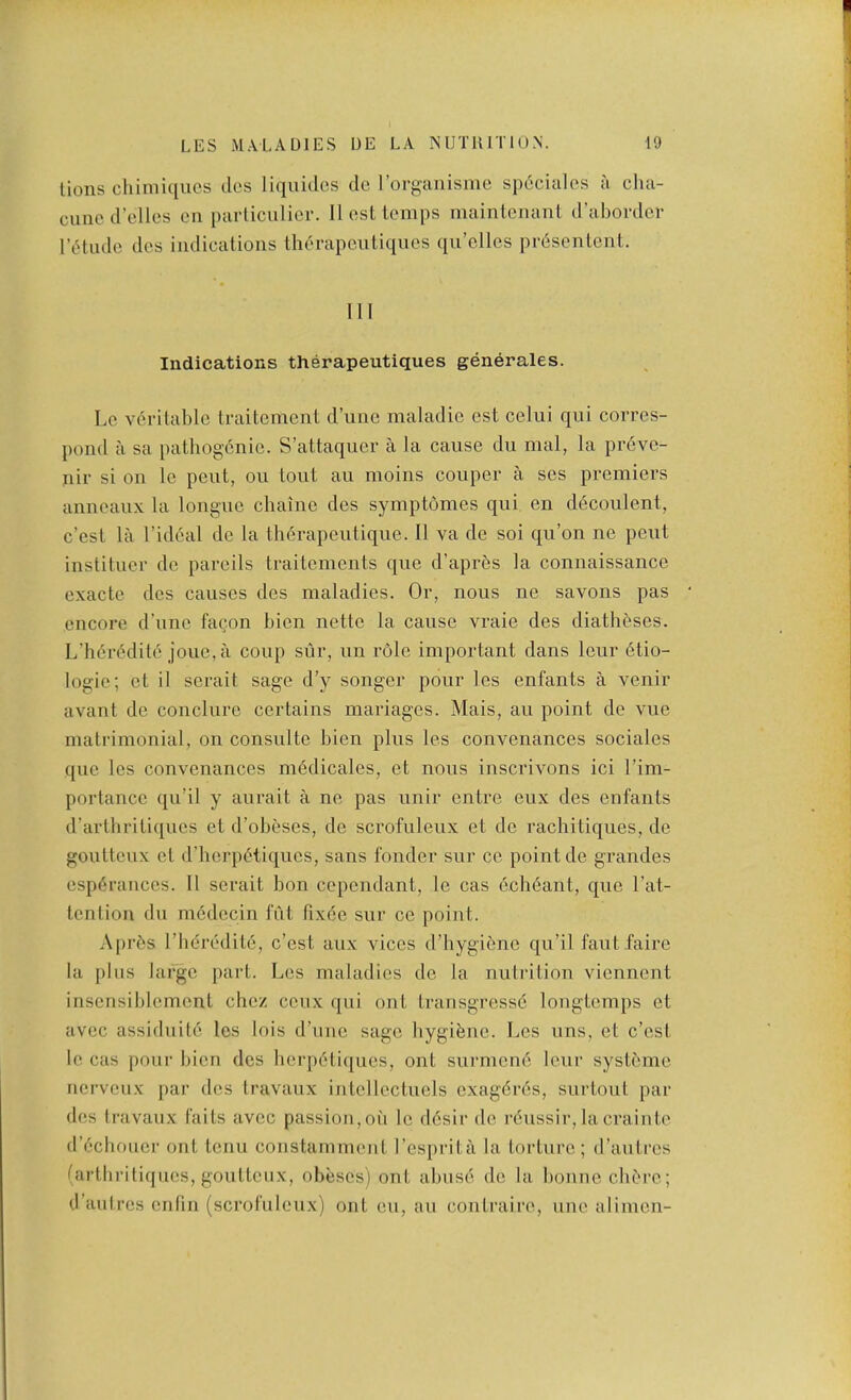 lions cliimuiucs dcs liquiclos do I’organisine sp6cialos a clia- cuned’tdles on parlicnlior. II ostlomps inainlcmint d’abordcr riHudo dcs indications Ihorapcutiqucs qu’cllcs pr6senlcnt. Ill Indications therapeutiques generales. Lc Yoritable traitcment d’linc maladie est celui qui corres- pond a sa pathogenic. S’attaqucr a la cause du mal, la pr6ve- iiir si on lc pent, on tout au moins couper a ses premiers anneaux la longue chaine des symptomes qui en decoulent, c’cst la I’ideal de la therapeutique. II va de soi qu’on ne pent institucr de parcils traitcments que d’apres la connaissance exactc des causes des maladies. Or, nous ne savons pas encore d’une facon bicn nettc la cause vraie des diatheses. L’h6r6dite jouc, a coup stir, un role important dans leur 6tio- logie; et il serait sage d’y songer pour los enfants a venir availt de conclurc certains mariagcs. Mais, au point de vue matrimonial, on consulte bien plus les convenances sociales que les convenances m6dicalcs, et nous inscrivons ici I’im- portancc qu’il y aurait a no pas unir entre cux des enfants (rartliritiqucs et d’obeses, do scrofuleux et de rachitiques, de gouttcux et d’hcrpdtiqucs, sans fonder sur cc point de grandes esp6ranccs. II serait bon cependant, le cas e.cli6ant, que I’at- tcntion du mcdccin fut fixdc sur ce point. Apr6s riidredite, c’cst aux vices d’hygibne qu’il fautfaire la plus large part. Les maladies do la nutrition vienncnt inscnsiblcment chcz ccux qui out Iransgressd lougtemps et avcc assiduite les lois d’unc sage bygibne. Les uns, et c’est le cas poui’ bicn dcs berpbliques, out surmcne leur systeme iicrvciix par dcs travaux intcllcctucls cxagbres, surtout par des Iravaux faits avec passion,oii lc d6sir do rbussir,lacraiute d’ecboucr out tenu constammeiit I’esiirita la torture; d’autrcs (artbritiques, gouttcux, obeses) out abuse de la bonne clibre; d’aulres cnfin (scrofuleux) out eu, au contraire, une alimen-