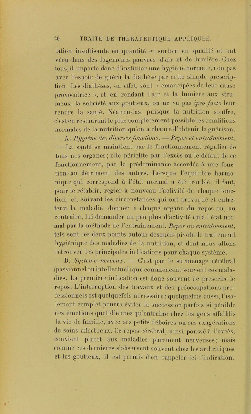 talion insuffisante en quantity el surlouL eii qualil6 el onl v6cu dans des logcments pauvres d’air et do lumidre. Chez toiis,il importe done d’institucr une hygiene normalc, non pas avec I’espoir de gudrir la diathese par cetle simple prescrip- tion. Los diatheses, en elTet, sont « dmancipdes de lour cause provocatrice », et en rendant I’air et la liimiere aux stru- meiix, la sobridte aux goutteux, on ne va pas ipso facto leur rendre la santd. Ndanmoins, puisqiie la nutrition soulTre, e’est en restaurant le plus compldtoment possible les conditions normales de la nutrition qu’on a chance d’ohtenir lagudrison. A. Hygiene des diverses fonctions. — Rejios et enti'dlnement. — La sante se maintient par le fonctionnement regulier de tons nos organes; elle pdriclite par Lexers ou le defaut de ce fonctionnement, par la predominance accord(?e a une fonc- tion au detriment des autres. Lorsquo I’^quilibre harmo- nique qui correspond a I’dtat normal a dte trouble, il faut, pour le rdtahlir, regler a nouveau I’activite de chaque fonc- tion, et, suivant les circonstances qui ont provoque et entre- tenu la maladie, donner a chaque organe du repos ou, au contraire, lui demander un pen plus d’activite qu’a I’etat nor- mal par la mdthode de rentrainement. Repos ou entrainement, tels sont les deux points autour desquols pivote le traitement hygidnique des maladies de la nutrition, et dont nous allons retrouver les principales indications pour chaque systeme. B. Systeme nerveux. — C’est par le surmenage cdrdhral (passionnel ou intellectuel) que commencent souvent ces mala- dies. La premiere indication est done souvent de prescrire le repos. L’interruption des travaux et des prdoccupations pro- fessionnels est quelquefois ndeessaire; quelquelois aussi, I’iso- lement complet pourra dviter la succession part'ois si pdnihle des dmotions quotidiennes qu’entraine chez les gens alTaihlis la vie de famille, avec ses petits ddhoires ou scs exagerations de soins aflectueux. Ce repos cdrebral, ainsi pousse a I’excds, convient plutot aux maladies })urement nerveuses; mais comme ces dernidres s’ohservent souvent chez les arthritiques et les goutteux, il est permis d’en rappeler ici I'indicatioii.