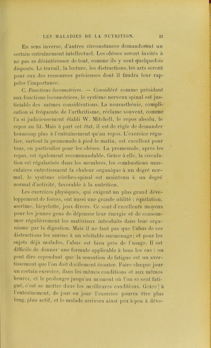 Ell sens inverse, d’antres circonslances (IcmandeTOnt un certain entrainement intellectnel. Lcs obf!ses seront invit6s a ne pas se desinleresser de tout., comme ils y sent quelqnefois' disposes. Le travail, la lecture, les distractions, les arts seront pour enx des ressources prdcieiises dont il fandra lenr rap- peler rimportance. C. Fonctions locomotrlces. — Gonsid(5r(5 comme pr6sidant anx fonctions locomotrices, le syst&me nerveux spinal est jus- ticiable des mfimes considerations. La neurastbenic, compli- cation si frequentc de I’artliritisme, reclame souvent, comme I’a si judicicusement etabli W. Mitchell, le repos absolii, le repos an lit. ^lais a part cet etat, il est de rbgle de demander beauconp plus a I’entrainement qu’au repos. L’exercice regu- lier, surtont la promenade a pied le matin, est excellent pour tons, en partienlier pour les obeses. La promenade, apres les repas, est egalement recommandable. Grace aelle, la circula- tion est regnlarisde dans les membres, les combustions miis- ciilaires entretiennent la cbalenr organique a un degrd nor- mal, le syst6me cercbro-spinal est maintenu a un degre normal d’activiti^, favorable a la nutrition. Les exercices physiques, qui exigent un plus grand deve- loppementde forces, ont aussi une grande utilite : equitation, Mscrime, bicyclette, jeux divers. Ce sont d’excellents moyens • * pour les jeunes gens de ddpenser four dnergie et de consom- mer regulidrement les materiaux introduits dans four orga- nisme par la digestion. Mais il no faut pas que Tabus do ces distractions les amdne a un veritable surmcnage; ot pour les sujets deja malados, Tabus est bion prds de Tusage. 11 est difficile do donnor une formulo applicable a tons les cas : on pent dire cepondant quo la sensation de fatigue est un aver- tissement ({uo Ton doil docilomcnt ecouter. Faire ebaque jour un certain oxercice, dans les mdmes conditions et aux mdmes benros, ot le prolongci’jusqiTau moment oil Ton se sent fati- gue, cost se motlrc dans les niMllouros conditions. Grace] a 1 entrainement, do jour en jour Tcxorcico pourra dire plus long, plus aclif, et b^ nialado aiTivera ainsi pen ii pou ii ddve-