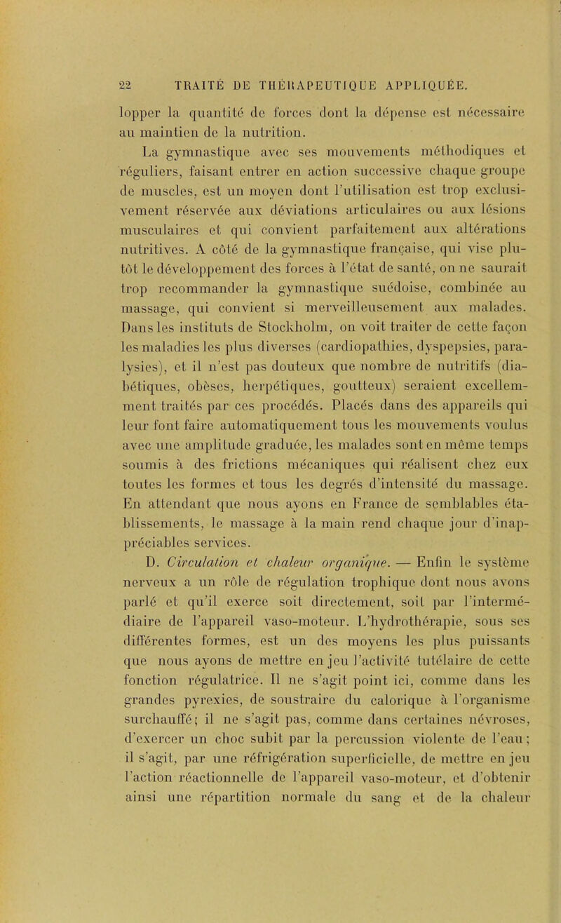 lopper la qiianlito de forces dont la dei)ensc cst ndcessaire an maiiitieii de la nutrition. La gymnastiquc avcc ses mouveinents m6tliodiqucs et reguliers, faisant entrer en action successive ctiaquc groupe de muscles, est un moyen dont rutilisation cst trop exclnsi- vement reservee anx d6viations articulaires on aux lesions musculaires et qui convient parfaitemcnt anx alterations nutritives. A cote de la gymnastique francaise, qui vise plu- tO)t le d6veloppemcnt des forces a I’etat de sant6, on ne saurait trop recominander la gymnastique suedoisc, combinee an massage, qui convient si merveillensement aux malades. Dansles instituts de Stockholm, on voit trailer de cette fagon les maladies les plus diverses (cardiopathies, dyspepsies, para- lysies), et il n’est pas doiiteux que nombre de nutritifs (dia- b6tiqiies, obfeses, lierpetiques, gouttenx) seraient excellem- ment traites par ccs precedes. Placds dans des appareils qui leur font faire automatiquement tons les mouveinents voulns avec line amplitude gradu6e,les malades sontenmeme temps soiimis a des frictions nn^caniques qui realisent cliez eiix tontes les formes et tons les degres d’intensite dii massage. En attendant qne nous ayons en France de semblables eta- blissements, le massage a la main rend chaqiie jour d’inap- pr^ciables services. I). Circulation et chaleiir organique. — Eiifm le systfeme nerveux a un role de regulation tropliique dont nous avons parl(5 et qu’il exerce soit directement, soil par I’interme- diaire de I’appareil vaso-moteiir. L’hydrotherapie, sous ses ditferentes formes, est un des moyens les plus pnissants que nous ayons de mettre en jeii J’activite tukdaire de cette fonction regulatrice. 11 ne s’agit point ici, comine dans les grandes pyrexies, de soustraire dn calorique a rorganisme siircliaufTd; il ne s’agit pas, comme dans certaines nevroses, d'exercer un choc subit par la percussion violente de Lean; il s’agit, par ime refrigdration snperlicielle, de mettre en jeu 1’action rdactionnellc de I’appareil vaso-moteur, et d’obtenir ainsi line rdpartition normale du sang et de la clialenr
