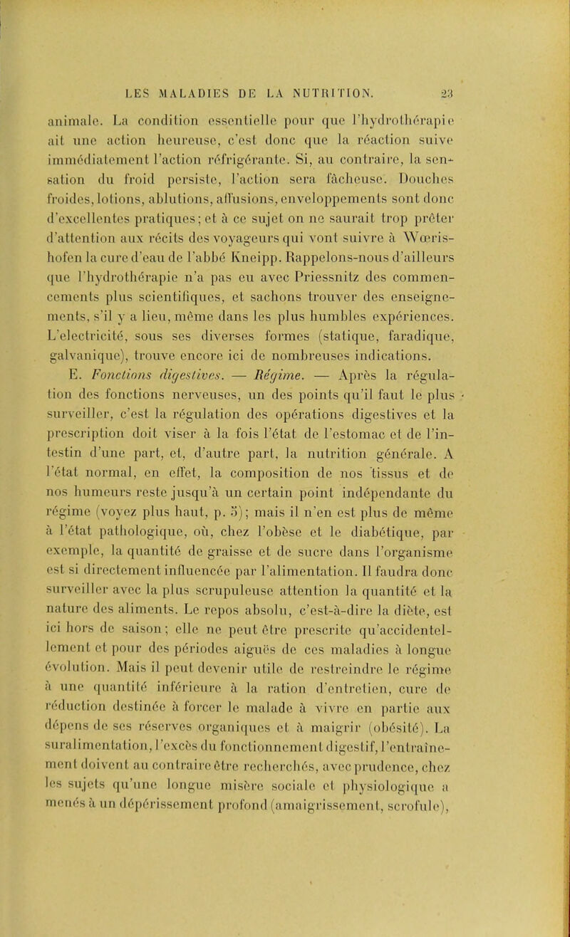 animalc. La condition ossontiellc pour qne riiydroth^rapie ait nnc action lieurensc, c'cst done quo la reaction snivo iinmddiatcmont Taction r(^frig6rante. Si, an contraire, la sen- sation dll Iroid persiste, Taction sera fachcnsc. Douches froides, lotions, ablutions, allusions, enveloppements sont done (Tcxcellentes pratiques; et a ce sujet on ne saiirait trop preter d’attention aux r6cits des voyageurs qiii vont snivre a Woeris- hofen la cure d’eaii de Tabbe Kneipp. Rappelons-noiis d’ailleurs qiie Tbydrotli6rapie n’a pas eii avec Priessnitz des commen- cements pins scientifiqnes, et sachons troiiver des enseigne- ments, s’il y a lien, meme dans les plus humbles experiences. L’electricite, sous ses diverses formes (statique, faradique, galvanique), trouve encore ici de nombreuses indications. E. Fonctinns digestives. — Regime. — Apres la regula- tion des fonctions nerveuses, un des points qiTil faut le plus surveiller, e’est la regulation des operations digestives et la prescription doit viser a la fois Tetat de Testomac et de Tin- testin d’une part, et, d’autre part, la nutrition generate. A I’etat normal, en elfet, la composition de nos tissus et de nos bumeurs reste jusqiTa un certain point independante du regime (voyez plus haut, p. o); mais il n’en est plus de meme a Tetat patbologique, ou, cbez Tobese et le diabetique, par example, la quantite de graisse et de sucre dans Torganisme est si directement influencee par Talimentation. 11 faudra done surveiller avec la plus scrupuleuse attention la quantite et la nature des aliments. Le repos absolu, e’est-a-dire la diete, esi ici hors de saison; elle ne pent etre prescrite qiTaccidentel- lement et pour des pdriodes aigues de ces maladies a longue evolution. Mais il poutdevenir utile de restreindre le regime a line (puintite inferienre a la ration d’entretien, cure de reduction dcstinec ii forcer le malade a vivre en partie anx depens de ses reserves organiqnes et a maigrii* (obesite). La snralimentation, Texc^s du fonctionnement digestif, Tentraine- ment doivent an contraire 6tre recberclies, avec prudence, cbez les sujets qu’une longue misere sociale el jiliysiologique a menesii un deperissement profond (amaigrissemeni, scrofule).