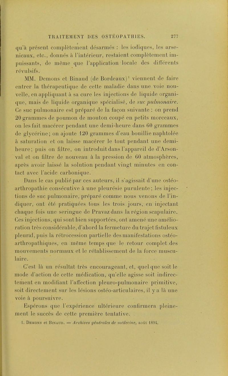 qu'a prosenl coniplMomeiil dosai'nics ; U‘s iodiqiuvs, les ursc- iiicaux, olc., donnds a rintdriour, I’ostaioni com])ldtcmonl, im- puissanls, do nidiiio quo I’applicalioii locale des diHercnls revuLsirs. MM. Demons el Biiiaml (do Bordeaux)' vienneiiL do 1’aii‘o enlrer la Iherapeuliquo de cede nialadie dans nne vole noii- velle, en ap[)liqnaiiL a sa cure les injections do liqnide organi- ([ue, inais de liqnitle organique specialise, Ac, sue jmlmonaire. Co sue pnlinonaire est prepare de la facon suivante : on prend 20 grammes de poumon do mouton coupe en petits morceaiix, on les fait macerer pendant nne demi-lionre dans 00 grammes do glycerine; on ajonte 120 grammes d’ean bonillienaphtoiee a saturation ot on laisso macerer lo tout pendant nne domi- henre; puis on filtre, on introduit dans Fappareil de d’Arson- val et on liltre de nouveau a la pression de GO atmospheres, apres avoir laisse la solution pendant vingt minutes en con- tact avec I’acide carbonique. Dans le cas pnbliepar ces auteurs, il s’agissait d’lme ostdo- arthropathie consecutive a line pleuresie purnlente; les injec- tions de sue pnlinonaire, prepare comme nous venous de I’in- diqnor, out ete pratiquees tons les trois jours, en injectant chaque fois uno seringue de Pravazdans la region scapulaire. Ces injections, qni sont bien snpportees, out amene nne amelio- ration tres considerable, d’abord la fermeture dn trajet fistnlenx pleural, puis la retrocession partielle des manifestations ostdo- arthropatbiques, en meme temps qne le retonr complet des monvements normaux et le retablissement de la force musen- laire. C’est la nn resultat trbs encourageant, et, quel qne soil le mode d’action de cette medication, qu’elle agisse soil indircc- tement en modifiant rad'ection pleuro-pulmonaire primitive, soit directement stir les lesions osteo-articnlaires, il y a la nne voie a ponrsnivi'o. Csperons (|iie I’experience ultei’ieure conlirmera pleine- ment le succes de cette premiere tentative. 1. Demons et Binaud. — Archives gendrales de medecine, aoul 18‘Ji.