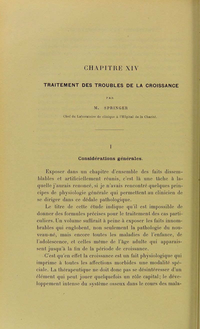 CHAMTRE XIV TRAITEMENT DES TROUBLES DE LA CROISSANCE PAR M. SPRINGER Chef du Laboratoire de clinique a I’Hopital de la Charitd. 1 Considerations generales. Exposer dans nii cliapilre d’ensemble des fails dissem- blables el artiriciellement rdunis, c’est la une tache a la- qiielle j’aurais renoncd, si je n'avais rencontrd qiielques prin- cipes de physiologie gendrale qui permettent an clinicien de se diriger dans ce d6dale pathologiqne. Le litre de celte dtude indique qu’il est impossible de donner des formnles prdcises pour le traitement des cas parli- culiers. Un volume suflirail a peine a exposer les fails innom- brables qui englobent, non seulement la pathologie dn nou- veau-n(§, mais encore toutes les maladies de I’enfance, de I’adolescence, el celles meme de Tage adulte qui apparais- sent jnsqii’a la tin de la pdriode de croissance. G’est qu’en effet la croissance esl un fait physiologique qui imprime a toutes les atfections morbides une modalit(^ spc''- ciale. La thdrapeutique ne doit done pas se ddsintdresser d’lin element qui pent jouer quelqiiefois un rOle capital; le d^ve- loppement intense du systbme ossenx dans le cours des mala-