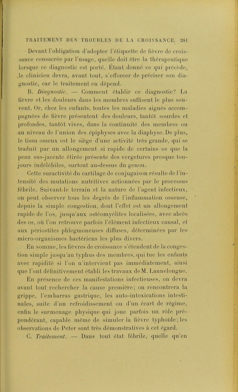 Dcvaul robligalioii d’adopler r('di(|uo,LLc do libvro, de crois- sance coiisacrco |)ar I’lisaga, (|ucllc doiL 6Li*c la lli6i-a|)culi(|ii(i lorsquo ce diagnoslic esl poidc. b^laiiL donn6 cc qui pr(>c(Mlo, Jc clinicieii dovra, avanl (oul, s’ell’oi’ccr dc pr6cisci’ sou dia- gnostic, car Ic Irailenieut en depend. IL Diagnostic. — ComniciiL 6Lablir cc diagnostic? La libvrc et los donicurs dans les membrcs sul'lisent Ic plus sou- vcnt. Or, cliez les cniants, toutcs Ics maladies aigues accom- pagnecs de fibvrc presentent des doiileurs, tan tot sourdes ct profondes, tantot vives, dans la continuite dcs membres on an niveau de I’nnion des 6pipliyses avec la diapbyse.De plus, le tissii osseux cst le sit'ge d’une activiid tr6s grande, qui sc traduit par un allongement si rapide de certains os qne la peau sns-jacente 6tir6e presente des vergetures presque lou- jours indel(§biles, surtout aii-dessus du genou. Cette suractivite du cartilage de conjugaison resulte de I’in- teusitd des mutations nutritives actionu6es par le processus febrile. Suivant-lc terrain et la nature de I’agent infectieux, on pent observer tons les degr6s de rinllammation osseusc, depuis la simple congestion, dont reffet est un allongement rapide de I’os, jusqu’aux osteomy6lites localis6es, avec abces des os, on I’on retrouve parfois Lelement infectieux causal, et aux periostites phlegmoneuses diffuses, d6terminees par les micro-organismes bacteriens les plus divers. En somme, les libvres dc croissance s’etendentde la conges- tion simple jnsqu’au typhus des membres, quitue les enfants avec rapiditc si Lon n’intervient pas imm6diatement, ainsi que I’ont ddfiuitivement 6tabli lestravaux deM. Lannelongue. Eu presence de ces manifestations iufcctieuses, on devra avant tout rcchcrcber la cause premiere; on rencontrera la grip[)c, Lembarras gastrique, les auto-intoxications intesti- nalcs, suite d’un refroidissement ou d’un 6cart de regime, enliu le surmcnage pbysi(jue qui jouc parfois uii role pre- ponderant, capable memc dc si under la libvre typhoulc;les observations dc 1‘ctcr sont tres demonstratives a cct egard. C. Traitenient. — Dans tout etat febrile, quelle qu’eu
