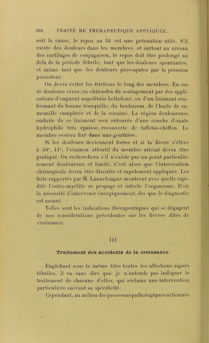 soit la cause, Ic repos an lit cst une pr6caulion utile. S’il existe des douleurs dans les membres, et surtout au niveau des cartilages dc conjugaison, le repos doit 6tre prolong^ au dela de la p6riode fdbrile, taut que les douleurs sponlan6es, et meme taut quo les douleurs provoqudes par la pressioii persistent. On devra dviter les frictions le long des membres. En cas de douleurs vives,on obtiendra du soulagement par des appli- cations d’onguent napolitain belladond, ou d’un liniment ren- fermant du baume tranquille, du laudanum, de I’huile de ca- momille camphrde et de la cocaine. La rdgion douloureuse enduite de ce liniment sera entourde d’une couche d’ouate bydrophile tres dpaisse, recouverte de talfetas-chifTon. Le membre restera lixd dans une gouttidre. Si les douleurs deviennent fortes et si la fidvre s’dleve a 40, 41®, I’examen attentif du membre atteint devra etre pratiqud. On recherchera s’il n’existe pas un point particulid- rement douloureux et limitd. G’est alors que I’intervention chirurgicale devra dtre discutde et rapidement appliqude. Les faits rapportds par M. Lannelongue montrent avec quelle rapi- ditd I’ostdo-mydlite se propagc et infecte I’organisme. D’oii la ndcessitd d’intervenir dnergiquement, dds que le diagnostic est assurd. Telles sont les indications thdrapeutiques qui se degagent de nos considdrations prdcddentes sur les fidvres dites de croissance. Ill Traitement des accidents de la croissance. Englobant sous le meme titre toutes les affections aigues fdbriles, il va sans dire que je n’entends pas indiquer le traitement de chacune d’elles, qui rdclame une intervention particulidre suivant sa spdcificitd. Cependant, au milieu des processus patbologiquesactionnds