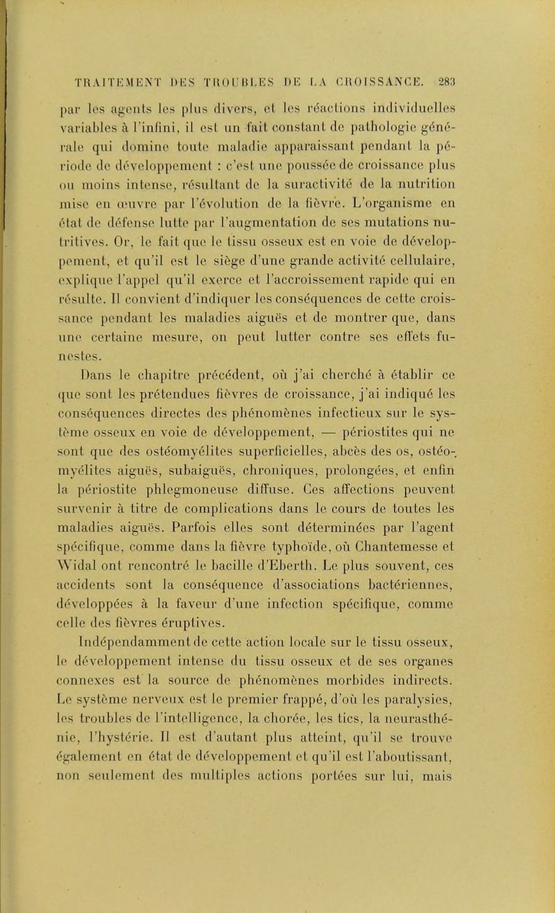 par los agents Ics pins divers, et les reactions individuelles variables a I’intini, il est nn fait constant dc pathologic gdne- rale qni doniine tonte maladic apparaissant pendant la p6- riodc de developpcmcnt : e’est nne ponss6ede croissance plus on moins intense, resultant dc la suractivite de la nutrition inise en univrc par rdvolution dc la libvr'c. L’orgaiiismc en elat dc defense lutte par raugmentation de scs mutations nu- tritives. Or, Ic fait ([ue Ic tissu osseux est en voic dc d6velop- pement, ct qu’il est Ic sibge d’unc grande activit6 cellulairc, explique i’appel qu’il cxerce ct I’accroissement rapidc qui en resulte. II convient d’indiquer Ics consequences de cette crois- sance pendant les maladies aigues ct de montrer que, dans une certaine mesure, on pent lutter contre ses efi'ets fu- ll estes. Dans le chapitre pr6cddent, on j’ai chcrche a 6tablir cc ([ue sont les pr6tendues fit'vres de croissance, j’ai indiqu6 les consequences directes des pli6nom6nes infectieux sur le sys- leme osseux en voie de d^veloppement, — p6riostites qui ne sont que des osteomy^lites supcrliciclles, abces des os, osti^o- mydlitcs aigues, subaigues, chroniques, prolongees, et enfin la periostite phlegmoneuse diffuse. Ges affections peuvent survenir a titre de complications dans le cours de toutes les maladies aigues. Parfois elles sont d^termindes par I’agent specif!que, comme dans la fi6vre typhokle, ou Chantemesse et Widal ont rencontr6 le bacillc d’Eberth. Le plus souvent, ccs accidents sont la consequence d’associations bacteriennes, devcloppees a la faveur d’une infection specifiquc, comme cellc des fibvres eruptives. Independamment dc cette action locale sur le tissu osseux, le developpcmcnt intense du tissu osseux et de scs organes connexes est la source dc phenomenes morbides indirects. Le systeme nerveux est le premier frappe, d’ou les paralysics, les troubles de rintclligcncc, la choree, les tics, la neurasthe- uie, I’hysterie. II cst d’autant plus atteint, (ju’il se trouve egalcmcnt en etat dc developpement ct qu’il est I’aboutissanl, non sculement des multiples actions poi'tees sur lui, mais