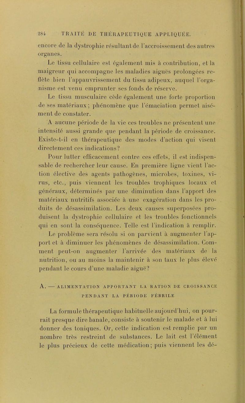 encore cle la dystrophic rc^ul Ian I de I’accroisseincnl dcsantres organcs. Le lissii cclhilairc cst egalenienl mis a contril)ulion, el la maigreur qni accompagne Ics maladies aignes prolongdes i-e- llMc hien rappauvrisscment du iissii adipcux, ampicl I’orga- nisme ost vcnu cmprunler ses fonds de rdscrvc. Le tissn musculaire ci'de 6galement nne forte proportion de ses mat^riaux; plienomf;ne quo I’emaciation permet aise- ment de constater. A aiiciine periode de la vie ces troubles ne prdsentcnt line intensity aussi grande quo pendant la p6riode de croissancc. Existe-t-il en therapeutiquc des modes d’aclion qni visent directement ces indications? Pour lutter efficacement contre ces elfets, it cst indispen- sable de rechercher leur cause. En premiere ligne vient Pac- tion elective des agents pathogfencs, microbes, toxines, vi- rus, etc., puis viennent les troubles trophiques locaux et generaux, determim^s par une diminution dans Papport des maldriaux nutritifs associ^e a une exageration dans les pro- duits de diisassimilation. Les deux causes superpos6es pro- duisent la dystropbie cellulaire et les troubles fonctionnels qui en sont la consequence. Telle cst Pindication a remplir. Le probleme sera rdsolu si on parvient a augmentcr Pap- port et a diminuer les pbenomcmes de desassimilation. Com- ment peut-on augmenter Parrlvdc des materiaux de la nutrition, ou au moins la maintenir a son taux le plus el eve pendant le cours d’une maladic aigue? A. ALIMENTA-TION APPOHTAXT LA RATION DE CROISSANCE PENDANT LA PERIODE FEBRILE La formule therapeulique habituelle aujourd’bui, on pour- rait presque dire banale, consiste a soutcnir le maladc et a lui donner des toniques. Or, cette indication est remplie par un nombre trbs restreint de substances. Le lait cst Pelement le plus prccieux de cette mbdication; puis viennent les dd-