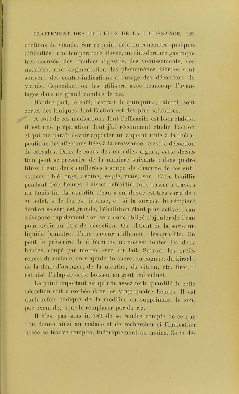 TRAITKMK.XT DMS THOnU.ES DE E.\ CItOISSA.NCE. 28K coclioiis clc viande. Sur co point (lc'‘ja on ronconlrc (luohjucs diriicuItem's; one temperature (Uev6e, une intolerance gastriquo Ires accusec, des troubles digestifs, des vomissenients, des malaises, une augmentation des phenomenes febriles sont souveut des contre-indications a I’usage des decoctions dc viande. Cependant, on les utilisei’a avec beaucoup d’avan- tages dans un grand nombre do cas. D’antro part, le cafe, I’extrait dc quinquina, I’alcool, sont certes des toniques dont Taction cst des plus salutaires. A cote dc CCS medications dont Teflicacite est bien etablie, il est line preparation dont j’ai rdeemment etudid Taction ct qui me parait devoir apporter un appoint utile a la thdra- peutique des alfections lides a la croissance : e’est la ddcoction de cereales. Dans Ic cours des maladies aigues, cette decoc- tion pent se prescrire de la manidre suivante : dans quatre litres d’eau, deux cuillerees a soupe de chacime de ces sub- stances : bie, orge, avoine, seigle, mais, son. Faire bouillir pendant trois heures. Laisser refroidir; puis passer a travers im tamis lin. La quantite d’eau a employer est trds variable ; on elTet, si le feu est intense, et si la surface du recipient dont on se sort est grande, Tebullition dtant plus active, Teau s’evapore rapidement : on sera done oblige d’ajouter de Teau pour avoir un litre de decoction. On obtient de la sorte un liquide jaunatre, d’une savour nullement ddsagi-eable. On pent le prescrire de differentes manieres; toutes les deux heures, coupe par moitie avec du lait. Suivant les prefe- rences dumalade, on y ajoute du sucre, du cognac, du kirsch, de la lleur d’oranger, de la menthe, du citron, etc. Bref, il cst aise d’adapter cette boisson an gout individuel. Le point important est qu’une assez forte quantite de cette decoction soit absorbee dans les vingt-quatre heures. 11 est quclqucfois indique de la modifier en supprimant le son, par excmple, pour le rcmplacer par du riz. Il n’est pas sans interet de sc rendre compte de ce quo Ton donne ainsi au maladc et dc recherchcr si Tindication posee sc trouve remplie, theoriquement au moins. Cette de-