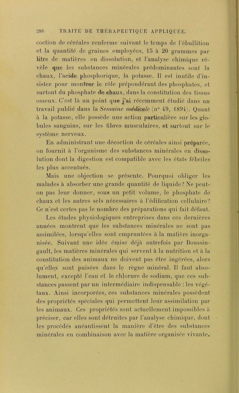 coction de coi’dalos renfeniie suivanl Ic temps dc rcbullilion et la quantile dc graincs employdcs, in h 20 grammes par litre dc matibres on dissolution, et I’analyse chimique re- vdle que les substances mindrales predominantes sonl la chaux, Tacide pbospborique, la potasse. 11 esl inutile d’in- sister pour montrer le role prdponddrant des phosphates, et surtout du phosphate de chaux, dans la constitution des tissns osseux. C’est la un point que j’ai recemment dtudie dans un travail public dans hi Semaine mediccde (n“ 49, 1894). Quant a la potasse, elle possede une action particulibrc sur les glo- bules sanguins, sur les fibres musculaires, et surtout sur lo systeme nerveux. En administrant une ddcoction de cerealcs ainsi preparee, on fournit a Torganisme des substances minerales en disso- lution dont la digestion est compatible avec les dials febriles les plus accentiies. Mais line objection se prdsente. Pourquoi obliger les malades a absorber une grande quantitd de liquide? Ne peut- on pas leur donner, sous un petit volume, le phosphate de chaux et les autres sets ndcessaires a I’edification cellulaire? Ce n’est certes pas le nombrc des preparations qui fait ddfaut. Les dtudes physiologiques entreprises dans ces dernieres anndes montrenl que les substances mindrales ne sont pas assimildes, lorsqu’elles sonl empruntdcs a la matidrc inorga- nisde. Suivant une idde dmise ddja autrefois par Boussin- gault, les matieres mindrales qui servent a la nutrition et a la constitution des animaux ne doivent pas etre ingdrdes, alors qu’elles sont puisdes dans Ip rdgne mindral. II faut abso- lument, exceptd I’eau et le chlorure de sodium, que ces sub- stances passent par un intermddiaire indispensable : les vdgd- taux. Ainsi incorpordes, ces substances mindrales possedent des propridtds spdciales qui permcltent leur assimilation par les animaux. Ces propridtds sont actuellenient impossibles a prdciser, car elles sont ddtruites par I’analyse chimicjue, dont les procddds andantissent la maniere d’etre des substances mindrales en combinaison avec la maliere organisde vivanle.