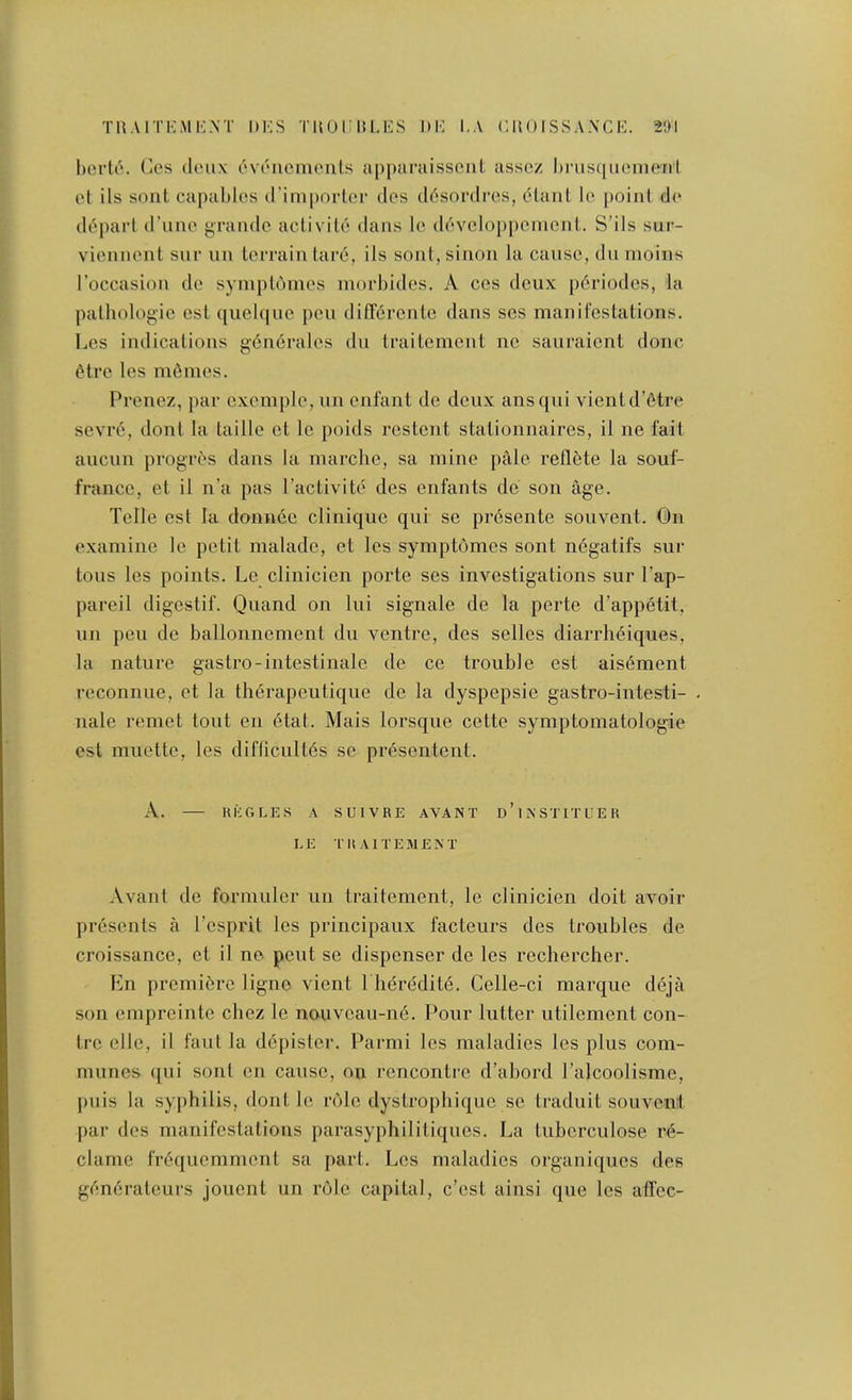 l)crU'. Cos doiix eviMiemenls appurtiissciil asscz l)nis([uonio'nl ol ils sent capaldos (I’inipoiior clos (l6sordrcs, (?taiil Ic point do depart d’lino grande aclivilo dans lo dovodo{)ponicnl. S’ils sur- vionnent snr nn tciTain tare, ils sont,sinon la cause, du nioins I’occasion do symplomos niocbides. A ces deux p6riodes, la palliologie esl ((uel(|uc peu differente dans ses manifestations. Les indications g6n6rales du traiteinent no sauraient done dtre les m6nies. Prenez, par oxemple, un enfant do deux ansqui vientd’fitre sevre, dont la laillo et le poids restent stationnaires, il ne fait aucun progr^s dans la niarche, sa mine ptlle rellete la souf- franco, et il n’a pas I’activite des enfants de son age. Telle esl la donu6e clinique qui se presente souvent. On examine le petit malade, et les symptomes sont ndgatifs sur tons les points. Le clinicien porte ses investigations sur I’ap- pareil digestif. Quand on lui signale de la perte d’appetit, un peu de ballonnement du ventre, des selles diarrheiques, la nature gastro-intestinale de ce trouble est ais6ment reconnue, et la therapeutique de la dyspepsie gastro-intesti- nale remot tout en 6tat. Mais lorsque cette symptomatologie est muotte, les diflicultes se presentent. A. KliOLES A SUIVRE AVANT d’iNSTITLEK EE TItAlTEMEXT Avant de formuler un traitement, le clinicien doit avoir presents a I’esprit les principaux facteurs des troubles de croissance, et il ne pent se dispenser de les rechercher. Ln premibre ligno vient l lieredite. Celle-ci marque deja son ompreinte chez le nouvoau-ne. Pour lutter utilement con- tre elle, il faut la d6pister. Parmi les maladies les plus com- munes ([ui sont en cause, on rencontre d’abord I’alcoolisme, [)iiis la syphilis, dont le role dystropbiquo so traduit souvent par des manifestations parasyphilitiquos. La tuborculose re- clame fr6quemment sa part. Los maladies organiques des gfm6rateurs jouent un role capital, e’est ainsi que les affec-