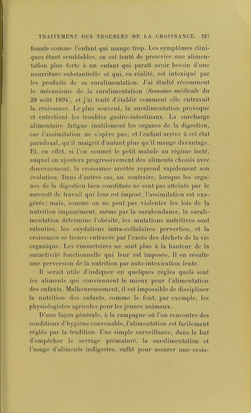 lisante commo rcnfanl (jui mange Irop. Les symptomes clini- ques (5tant somhlahlos, on csl lenl6 do prcsci-irc unc alimen- tation plus forte a un enfant qiii parait avoir besoin d’une noiirriture substanliello et qui, en r(?alit6, esL inloxi(|u6 par les produils de sa snralimentation. J’ai 6tudid rdeemment le mdcanisme de la snralimentation [Semaine medicalc du 28 aoiit 1894), et j’ai tentd d’dtablir comment elle entravait la croissance. Le plus souvent, la snralimentation provoque et entretient les troubles gastro-intestinaux. La surcharge alimentaire fatigue inutilement les organes de la digestion, car rassimilation ne s’opere pas; et I’enfant arrive a cet dtat paradoxal, qu’il maigrit d’autant plus qu’il mange,davantage. Et, en etl'et, si Ton soumet le petit malade au rdgime lacte, auquel on ajoutera progressivement des aliments choisis avec discernement, la croissance arretde reprend rapidement son evolution. Dans d’autres cas, au contraire, lorsque les orga- nes de la digestion bien constitues ne sont pas atteints par le sure.roit de travail qui leur est imposd, I’assimilation est exa- gdrde; mais, comme on ne pent pas violenter les lois de la nutrition impunement, memo par la surabondance, la surali- mentation ddtermine I’obdsitd, les mutations nutritives sont ralenties, les oxydations intra-cellulaires perverties, et la croissance se trouve entravee par I’exces des ddchets de la vie organique. Les emonctoires ne sont plus a la hauteur de la suractivite fonctionnelle qui leur est imposee. 11 en resulte line perversion de la nutrition par auto-intoxication lente. 11 serait utile d’indiquer en quelques rdgles quels sont les aliments qui conviennent le mieux pour I’alimentation des enfants. Malheiireusement, il est impossible de discipliner la nutrition des enfants, commo le font, par exemple, les physiologistos agricoles pour les joimes animaux. D’uno fa^on gendrale, a la campagne ou Ton rencontre des conditions d’hygiene convenablc, ralimcntation est facilement rdgide par la tradition. Une simple surveillance, dans le but d’empdeher le sevrage prdmaturd, la suralimentation et I’nsage d’aliments indigestos, suffit pour assurer une crois-