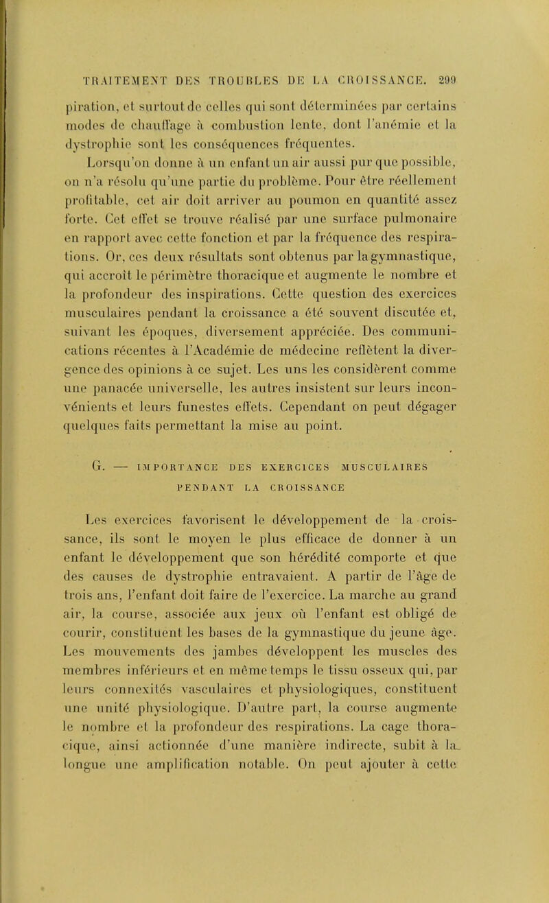 piration, ol surloutilo cellos (jui soiit d6L('.niuii6es i>ar ccrlains modes de chauiragc a conilmslion Icnle, donl I’andrnic oL la dyslrophie sonl Ics coiis6{|uences (Vdqiicntos. Lorsqu’on donnc a nn cnfanlnnair aiissi pur quo possible, on n’a resolii qu’unc partie dii problbme. Pour 6tre rdellcment prolitable, cot air doit arrivor au poumon en quantite assez forte. Cet elfet sc tro\ivc rdalisd par unc surface pulmonaire en rapport avcc ccttc fonction et par la frdqucnce des respira- tions. Or, cos deux rdsultats sont obtenus par lagymuastique, qui accroit leperinittro thoraciqueet augmente le nombrc et la profondeur des inspirations. Cette question des exercices nnisculaires pendant la croissance a 6te souvent discutde et, suivant les epoques, diversement apprdcide. Des communi- cations recentes a I’Acad^mie de m6decine refletent la diver- gence des opinions a ce sujet. Los nns les consid5rent comme line panacde universelle, les autres insistent snr leurs incon- v^nients et lenrs funestes etfets. Cependant on pent ddgager quelques faits permettant la mise an point. G. niPORTANCE DES EXERCICES MUSCUEAIRES PENDANT LA CROISSANCE Les exercices favorisent le d^veloppement de la crois- sance, ils sont le moyen le plus efficace de donner a un enfant le ddveloppement que son hdrdditd comporte et que des causes de dystropbie entravaient. A partir de Page de trois ans, I’enfant doit faire de I’exercice. La marche au grand air, la course, associde aux jeux on I’enfant est oblige de courir, constituent les bases de la gyninastiqne du jeune age. Les monvements des jambes ddveloppent les muscles des membres infdrieurs et en ni6me temps le tissu osseux qui, par leurs connexitds vasculaii’es et pbysiologiques, constituent line unitd pbysiologique. D’autro part, la course augmenie le nombre el la profondeur des respirations. La cage tbora- cique, ainsi aclionnde (I’lino mani^re indirocte, subit ii bn longue line amplification notable. On pent ajoutor a cotte