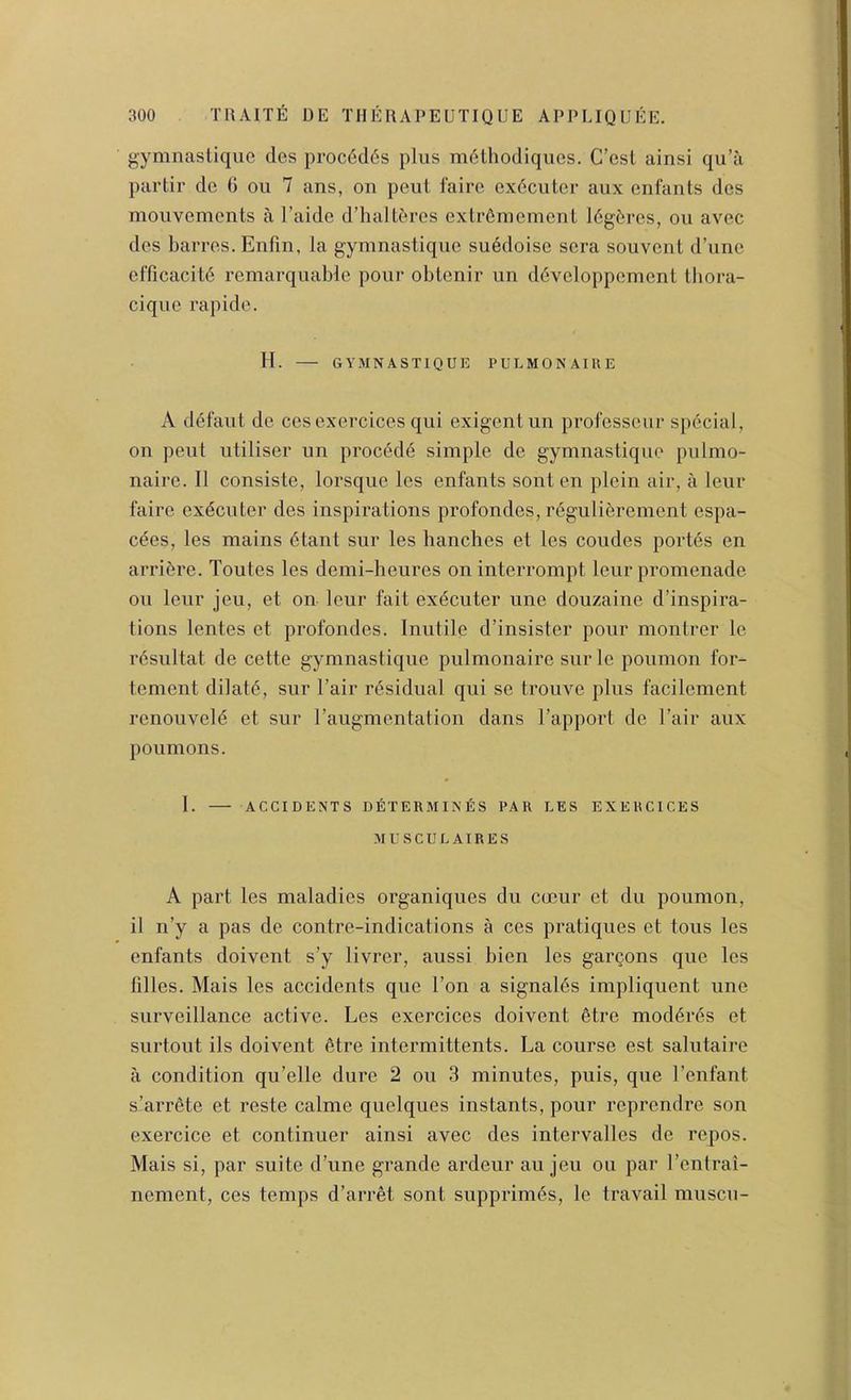 gymnasliquc des proc6d6s plus m6thodiques. C’esl ainsi qu’a partir dc 6 ou 7 ans, on pent fairc exdciitcr aux enfants des moiivemcnts a I’aide d’halteres extr6memcnl I6g5rcs, ou avec des barres. Enfin, la gymnastique suedoise sera souvenl d’une elTicacitd remarquable pour obtenir un d^veloppement thora- cique rapide. II. GYMNASTIQUfi PULMONAIUE A defaut de cesexercices qui exigent un professeur special, on pent utiliser un procedd simple de gymnastique pulmo- naire. II consiste, lorsque les enfants sont en plein air, a leur faire exdcuter des inspirations profondes, r^gulibrement espa- cdes, les mains 6tant sur les handies et les coudes portds en arri5re. Toutes les demi-heures on interrompt leur promenade ou leur jeu, et on leur fait exdcuter une douzaine d’inspira- tions lentes et profondes. Inutile d’insister pour montrer le r6sultat de cette gymnastique pulmonaire sur le poumon for- tement dilate, sur I’air residual qui se trouve plus facilement renouveld et sur raugmentation dans I’apport de I’air aux poumons. 1. ACCIDENTS D^lTERMINfiS PAR LES EXERCICES ML'SCUL AIRES A part les maladies organiques du coeur et du poumon, il n’y a pas de contre-indications a ces pratiques et tons les enfants doivent s’y livrer, aussi bien les gargons que les filles. Mais les accidents que Ton a signales impliquent une surveillance active. Les exercices doivent 6tre moddrds et surtout ils doivent 6tre intermittents. La course est salutaire a condition qu’elle dure 2 ou 3 minutes, puis, que I’enfant s’arr6te et reste calme quelques instants, pour reprendre son exercice et continuer ainsi avec des intervalles de repos. Mais si, par suite d’une grande ardeur an jeu ou par I’entrai- nement, ces temps d’arret sont supprim6s, le travail muscu-
