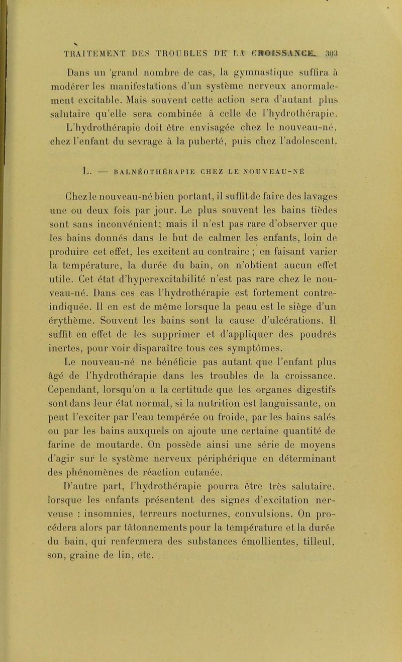 TRAITKMICNT DKS TROIJRLKS DE LA CROrSSA^eE. :iu:{ Dans im ’grand iiombro dc cas, la gymnasli([uo suflira a moderor Ics manil'cslalions d’lin syslbnic norvcux aiiormalo- ineiil excitable. Mats souvenl cette aclion sera d’aiiLanl plus salutaire ([u’eHe sera combin6e a celle de I’liydrotbei-apie. L’bydrotli6rapie doit 6lre eiivisag6e chez le nouveau-ne. chez I’enfant dii sevi'age a la puberte, piiis chez radolescenl. L. — halni^othekapik chez ce nouveau-niS Chezle iiouveau-n6 bien portant, il suffitde faire des lavages line on deux fois par jour. Lc plus souvent les bains tibdes sont sans iiiconvdiiient; mais il n’est pas rare d’observer que les bains donn6s dans le but de calmer les enfants, loin de produire cet effet, les excitent au contraire ; en faisant varier la temperature, la dnree du bain, on n’obtient aucun effet utile. Cet etat d’hyperexcitabilite n’est pas rare chez le nou- veau-ne. Dans ces cas I’liydroth^rapie est fortement contre- indiquee, Il en est de meme lorsque la peau est le si6ge d’un drythcmie. Souvent les bains sont la cause d’ulcdrations. 11 suffit en elTet de les supprimer el d’appliquer des poudrds inertes, pour voir disparaitre tons ces symptomes. Le nouveau-n(5 ne b^neficie pas autant que I’enfant plus age de I’hydrothdrapie dans les troubles de la croissance. Cependant, lorsqu’on a la certitude que les organes digestifs sont dans leur etat normal, si la nutrition est languissante, on pent I’exciter par I’eau temp6ree ou froide, par les bains sales on par les bains auxquels on ajoute une certaine quantity de farine de moutarde. On posst'de ainsi une sdrie de moyens d’agir suf le systfeme nerveux p6riphdrique en determinant des ph6nom5nes de r6action cutanee. D’autre part, I’liydrotlidrapie pourra 6tre tr6s salutaire. lorsque les enfants presentent des signes d’excitation ner- veuse • insomnies, terreurs nocturnes, convulsions. On pro- cddera alors par tatonnements pour la temperature et la dur6e du bain, qui renfermera des substances 6mollientes, tilleui,