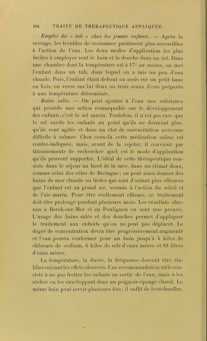 Emploi du « tub » chez les jeunes (infants. — AprOs le sevrage, les troubles cle croissauce paraissenl plus accessibles a Taction de Teau. Les deux modes d’application les plus faciles a employer sont le bain et la douche dans un tub. Dans une chambre dont la temperature est a 17“ au moins, on met Tenfant dans un tub, dans lequel on a mis un pen d’eau cliaude. Puis, Tenfant etant debout ou assis sur un petit banc en bois, on verse sur lui deux ou trois seaux d’eau prdparee a une temperature determinee. Bains sales. — On pent ajouter a Teau une substance qui possbde une action remarquable sur le ddveloppement des enfants, c’est le sel marin. Toutefois, 11 n’est pas rare que le sel excite les enfants au point qu’ils ne dorment plus, qu’ils sont agites et dans un 6tat de surexcitation nerveuse difficile a calmer. Chez ceux-la cette medication saline est contre-indiqu6e, mais, avant de la rejeter, il convient par tatonnements de rechercher quel est le mode d’application qu’ils peuvent supporter. L’ideal de cette therapeutique con- siste dans le s^jour au bord de la mer, dans un climat doux, comme celui des cotes de Bretagne; on pent ainsi donner des bains de mer chauds ou tibdes qui sont d’autant plus efficaces que Tenfant est au grand air, soumis a Taction du soleil et de Tair marin. Pour etre reellement efficace, ce traitement doit etre prolong^ pendant plusieurs mois. Les r^sultats obte- nus a Berck-sur-Mer et au Pouliguen en sont une preuve. L’usage des bains sales et des douches permet d’appliquer le traitement aux enfants qu’on ne pent pas d^placer. Le degre de concentration devra etre progressivement augmentd et Teau poui’ra renfermer pour un bain jusqu’a 4 kilos de chlorure de sodium, 6 kilos de sels d’eaux m6res et 10 litres d’eaux meres. La temperature, la duree, la frequence doivent etre eta- bliessuivantles effets observes. Une recommandation utile con- siste a ne pas frotter les enfants au sortir de Teau, mais a les secher en les enveloppant dans un peignoir-eponge chaud. Le meme bain pent servir plusieurs fois; il suflit de lerechauller.
