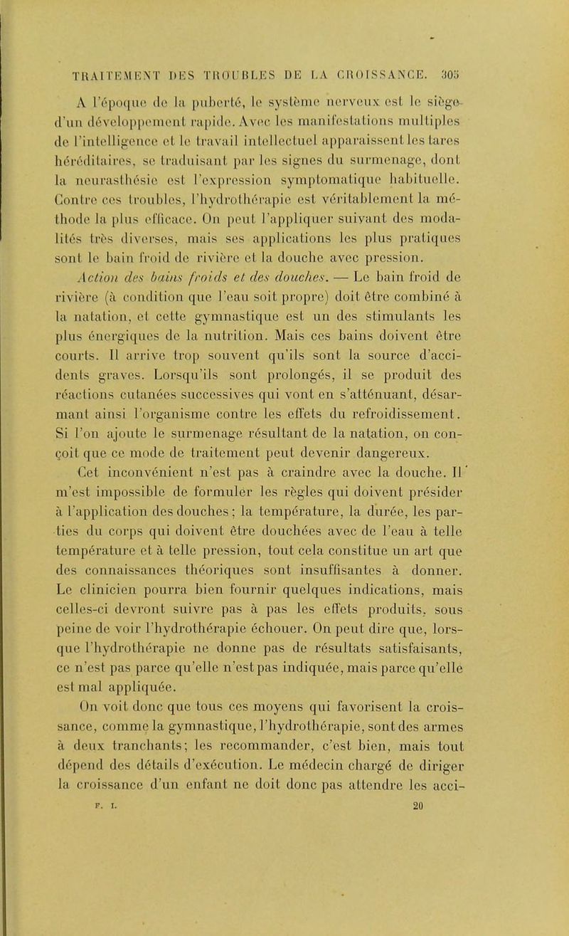 TllAlTE.MK.XT DKS TUOUBLKS I)E I,A CHOISSAXCE. 30o A repo([U(^ do lii |)uborl6, lo syslbmo norvcux ost lo sibga d’un d^voloppomoiil rupido. Avoc los manil'cslalioiis nuilliples do riulelligoiice ol. lo travail intollecluol apparaissont los taros li(5r6ditairos, so tradiiisant par los signes du surmonago, dont la nourastliosio ost roxprossion symptoniatiquo habituollo. Contro cos troiiblos, rhydrotli6rapio ost vdritablcment la md- tliodo la plus ol’licaco. On pout Tappliquor suiyaut dos moda- litos tr^s divorsos, mais sos applications los plus pratiques soiit lo bain froid do rivibro ol la doucho avoc pression. Action des bains fraids et des douches. — Lo bain froid do rivibre (a condition quo I’cau soil propre) doit 6trc combine a la natation, et cotte gymnastiquo ost un des stimulants los plus bnergiquos do la nutrition. Mais cos bains doivont etro courts. 11 arrive trop souvent qii’ils sont la source d’acci- denls graves. Lorsqu’ils sont prolongbs, il so produit des reactions culanbes succcssives qui vont on s’attbnuant, dbsar- manl ainsi I’organisme contro los effets du refroidissement. Si Ton ajouto lo surmonago rbsultant do la natation, on con- Qoit quo CO mode do traitement pout dovenir dangoreux. Cot inconvenient n’est pas a craindre avoc la douche. H m’ost impossible do formuler los rbgles qui doivont presider a I’application des douches ; la tempbrature, la durbe, los par- ties du corps qui doivont etro douchees avoc do I’eau a telle temperature et a telle pression, tout cela constitue un art que des connaissances theoriques sont insuflisantos a donner. Lo clinicien pourra bien fournir quelques indications, mais celles-ci devront suivre pas a pas les effets produits, sous peine de voir I’liydrotberapie echouer. On pent dire quo, lors- que rhydrotherapie ne donne pas de rbsultats satisfaisants, CO n’est pas parce qu’ello n’ostpas indiquee, mais parco qu’elle est mal appliqube. On voit done que tons ces moyons qui favorisent la crois- sance, comme la gymnastiquo, I’bydrotherapie, sont des armes a deux tranchants; les rccommander, c’ost bien, mais tout depend des details d’oxdculion. Le mcdecin chargb do diriger la croissance d’un enfant ne doit done pas atlendre les acci- F. I. 20