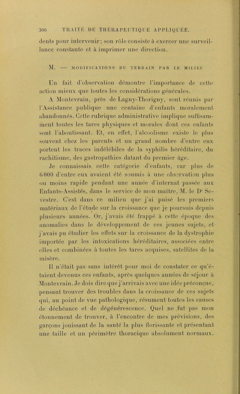 300 TUAiTi': DI-: Tiii':uAi>KrTiQi:i!: ai‘1'ijol:ee. (Icnls pour interveuir; son role consislo a oxcrcer uiie siirveil- laticc couslante ct a iniprimcr line (lii-cclio]i. M. MOimUCATlOiNS D(I TEHHAIN PAU LE MIIU E E Un fait d’obscrvalion demonlrc rimporlance dc cellc! action niieux que toutcs Ics considerations gendralcs. A Montcvrain, prbs dc Lagny-Tliorigny, soiit reunis par I’Assistance publique une centaine d’enfanls moralemenl abandonnes. Cette rubriquc administrative impiique suftisain- inent toutes les tares physiques et morales dont ccs enfauts sont Taboutissant. Et, cn efl'et, Ealcoolisme existe Ic plus souvent cbez les parents et un grand nombre d’entre eux portent les traces indelebiles de la syphilis her(5ditaire, du rachitisme, des gastropatbies datant du premier age. Je connaissais cette categorie d’eufauts, car plus de bOOO d’entre eux avaient et6 soumis a une observation plus oil moius rapide pendant line aiinee d’internat passee aux Enfants-Assistds, dans le service de mon maitre, M. le D‘‘ Se- vestre. C’est dans ce milieu que j’ai puise les premiers materiaux de I’dtude sur la croissance que jq poursuis depuis })lusieurs aniiees. Or, j’avals 6te frappe a cette epoque des anomalies dans le ddveloppement de ces jeunes snjels, et j’avals pu etndier les elfets sur la croissance de la dystropbie importde par les intoxications hereditaires, associees cntrc elles ct combin6es a toutes les tares acquises, satellites de la misbre. 11 n’etait pas sans intbrbt pour moi de constater cc qu’e- taient devenus ces enfants, apres quelques annees de sejonr a Montevrain. Je dois dire que j’arrivais avec une idee prbconQuc, pensant tronver des troubles dans la croissance de ccs snjels qni, au point de vne pathologiqne, resument toutes les causes de dechbance et de dbgbnbrescence. Quel ne fut pas mon etonnement de tronver, a I’cncontre de mes previsions, des gai’Qons jonissant de la santb la pins llorissante et presentant line taille et nn pbrinietrc thoraciquc absolnment norniaux.