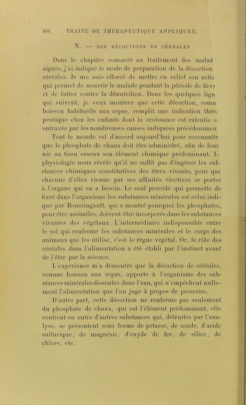 N. DES DECOCTIONS DE CEhEALES Dans le cliapilre consacre au traitcment dcs malad aig'ues,j’ai indiqu6 le mode de })r6paralion do la d6coclion cereales. Je me suis cllbrcd do meltre en relief son actio qui permet de nourrir le maladc pendant la pi^riode de et de liitter contre la d^nutrition. Dans les qiiclques lign qui suivent, je vciix montrer que cette d(5coction, comn boisson habituelle aiix repas, remplit une indication thdr; peutique chez les enfants dont la croissance est ralentie o entrav6e par les nombreiises causes indiquees pr6c6demmen Tout le monde est d’accord aiijourd’lmi pour reconnaitr que le phosphate de chaux doit etre administre, alin de four nir ail tissii osseux son element chimique predominant. L. physiologie nous i-evele qu’il ne suffit pas d’ingerer les sub stances chimiques const!tutives des etres vivants, pour que chacime d’elles vienne par ses affinites electives se porter a Torgane qui en a besoin. Le sent precede qui permette de fixer dans Torganisme les substances minerales est celui indi- qiie par Boussinganlt, qui a montre pourqiioi les phosphates, pour etre assimiies, doivent etre incorpores dans les substances vivantes des vegetaux. L’intermediaire indispensable entre le sol qui reiiferme les substances minerales et le corps des animaux qui les utilise, e’est le regne vegetal. Or, le role des cdreal'es dans ralimentation a ete etabli par rinstinct avant de Tetre par la science. L’experience m’a demontre que la decoction de cdreales, coniine boisson aux repas, apporte a Torganisme des sub- stances minerales dissoutes dans Teaii, qui n’empechent nulle- ment Talimentation que Ton juge a propos de prescrire. D’autre part, cette decoction ne renferme pas seulement du phosphate de chaux, qui est Telement predominant, elle contient en outre d’autres substances qui, detruites par Tana- lyse, se presentent sous forme de potasse, de soude, d’acide sulfurique, de magnesie, d’oxyde de fer, de silice, de chlore, etc. X 1