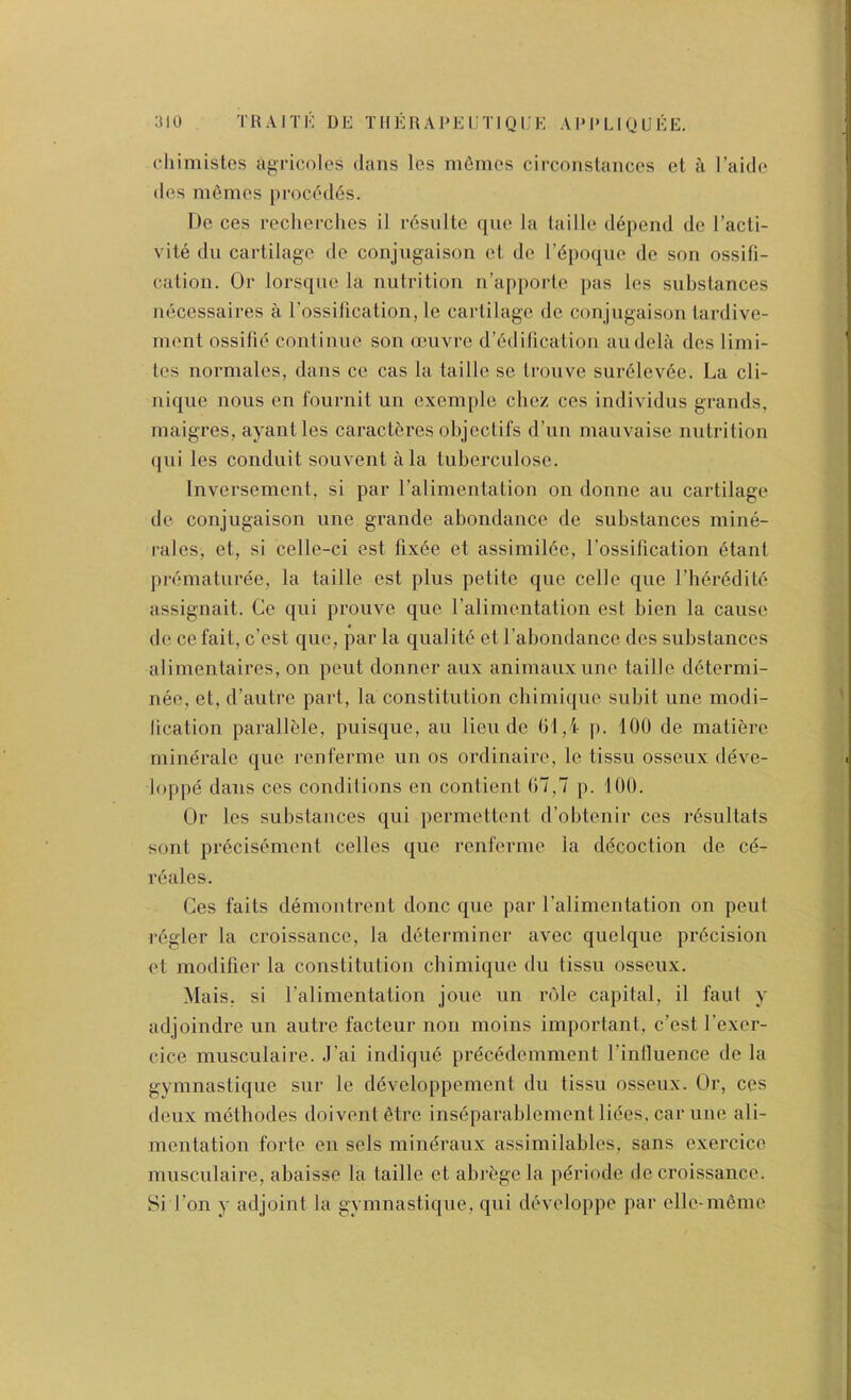 Hiimistcs agricoles dans les ni6mcs circonslaiiccs et a I’aide des m6mos proc(5d6s. Do ces recherclies il r6sulte quo la lailie depend dc I’acti- vite dll cartilage de conjugaison et do I’dpoque de son ossifi- cation. Or lorsqiic la nutrition n’ap[)ortc pas les substances necessaires a rossification, le cartilage de conjugaison tardive- ment ossifie continue son oeuvre d’6dification audela des limi- tes normales, dans ce cas la taille sc troiive sur6lev6c. La cli- nique nous en fournit un exemple cliez ces individus grands, maigres, ayantles caract6res objeclifs d’un inauvaise nutrition qui les conduit souvent a la tuberculosc. Inversement, si par ralimentation on donne au cartilage de conjugaison une grande abondance de substances mine- rales, et, si celle-ci est lix6e et assimil6e, Tossification 6tant prematuree, la taille est plus petite quo celle que rii6redile assignait. Ce qui prouve que ralimentation est bien la cause dccefait, c’est que, par la qualite et rabondance des substances alimentaires, on pent donner aux animauxime taille d6termi- nee, et, d’autre part, la constitution chimi({ue subit une modi- lication parallble, puisque, au lieu de Gl,i p. 100 de matiere mineralc quo renferme un os ordinaire, le tissu osseux deve- loppe dans ces conditions en contient ()7,7 p. 100. Ur les substances qui permettent d’obtenir ces r^sultats sont precisement celles que renferme la decoction de c6- reales. Ces faits demontrent done que par ralimentation on pent r6gler la croissance, la determiner avec quelque precision et modifier la constitution chimique du tissu osseux. Mais, si I’alimentation joue un role capital, il faut y adjoindre un autre facteur non moins important, c’est I’exer- cice musculaire. J’ai indique prdeedemment I’intluence de la gymnastique sur le ddveloppement du tissu osseux. Or, ces deux methodes doiventfitre ins6parablement liees, car une ali- mentation forte en sels mineraux assimilables, sans exercice musculaire, abaisse la taille et abr^ge la pdriode de croissance. Si I’on y adjoint la gymnastique, qui developpe par elle-m6me