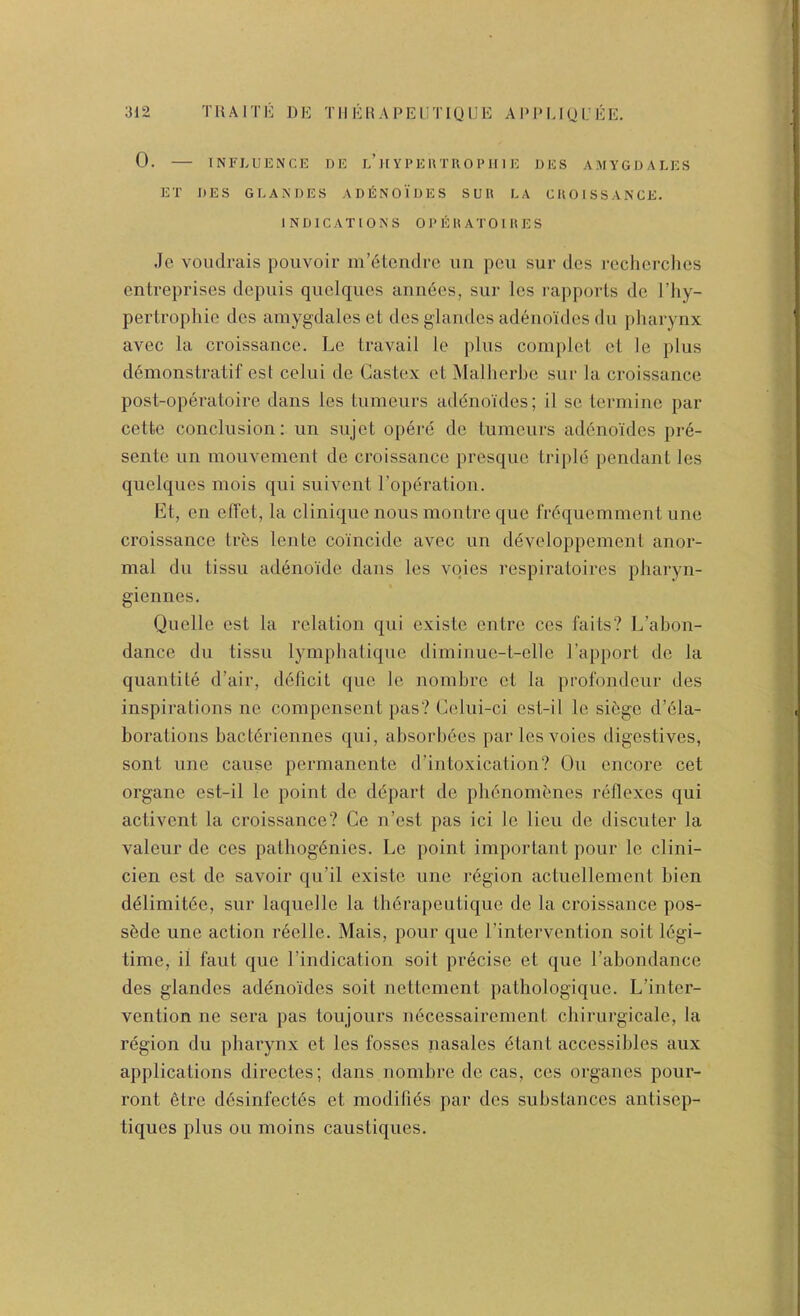 0. INFLUENCE DE l’It Y P E U TIIO P H I E DES A.MYGDALES ET DES GLANDES AD6N01DES SUll LA CUOISSANCE. INDICATIONS 0 P E 1< A T 0 I It E S Je voudrais pouvoir m’etcndrc un pen sur dos rechcrclics entreprises depuis quclques aiinecs, sur Ics rapports de I’liy- pertrophie dcs aniygdaleset des glandes ad6noidcs du pharynx avec la croissance. Lc travail le plus com})lct ct lo plus d6monstratif est celui de Castex ct Malherbe sur la croissance post-operatoire dans les tumeurs addnoides; il sc terminc par cettc conclusion; un sujet opere do tumeurs addnoidcs pre- sente un mouvement de croissance presque triple pendant les quelques mois qui suivent Toperation. Et, en cITet, la clinique nous montre que frdquemment une croissance tres lente coincide avec un developpement anor- mal du tissu adenoide dans les vqies respiratoires pharyn- giennes. Quelle est la relation qui existe entre cos faits? L’ahon- dance du tissu lymphalique diminue-t-elle I’apport de la quantile d’air, ddheit que lc nomhre ct la profondcur des inspirations ne compensent pas? Celui-ci est-il le sidge d’dla- borations haetdriennes qui, absorhdes parlesvoies digestives, sont une cause permanente d’intoxication? Ou encore cet organe est-il le point de ddpart de phdnomdnes rdllcxes qui activent la croissance? Ce n’est pas ici le lieu de discuter la valeur de ces pathogdnies. Lc point important pour le clini- cien est de savoir qu’il existe une rdgion actuellement bien ddlimitde, sur laquelle la tbdrapeutique de la croissance pos- sdde une action reelle. Mais, pour que I’intervention soit Idgi- time, ii faut que I’indication soit precise et que Fabondance des glandes adenoides soit nettement pathologique. L’inter- vention ne sera pas toujours ndeessairement chirurgicale, la rdgion du pharynx et les fosses nasales dtant accessibles aux applications directes; dans nomhre de cas, ces organes pour- ront etre ddsinfectds et modibds par des substances antisep- tiques plus ou moins caustiques.