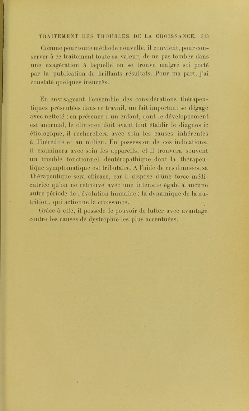 TUAITEMKNT DES TUOlJIil.ES DE I,A CMOISSAA’CE. 3J3 Conimc pour louLe mdlliodc nouvcllc, il couvieni, pourcoii- sorver ii ce Irailomeul loiile sa valciu’, clc no pas Lomhor dans line exag(5ration a la(|uclle on sc Iroiivc nialgrd soi porld par la |)ublication dc hrillanls r6sulUiLs. Pour ma pari, j’ai conslalo quelques insuccbs. En envisageanl rcnscmble des consid6raLions Iherapcii- liqncs prcsenl6cs dans cc Lravail, un (ait important so ddgagc avec nettete : en presence d’nn enfant, dont Ic ddveloppement cst anormal, le clinicien doit avant lout dtablir le diagnostic eliologiqne, il rccherchcra avec soin les causes inln^rentes a rii6r6dit6 et an milieu. En possession do ccs indications, il examinera avec soin les appareils, ct il trouvera souvent iin trouble fonctionncl deuldropathiqiie dont la tlierapeu- tique symptomatique est tributaire. A I’aide dc ces donndes, sa therapeiitiquc sera efficace, car il dispose d’une force medi- catrice qu'on nc retrouve avec line intensite egale a aiicune autre periode de revolution Immainc ; la dynamiqiie de la nu- trition, qui actionne la croissance. Grace a elle, il posscule le pouvoir de lutter avec avantage contre les causes de dystrophic les plus accentuees.