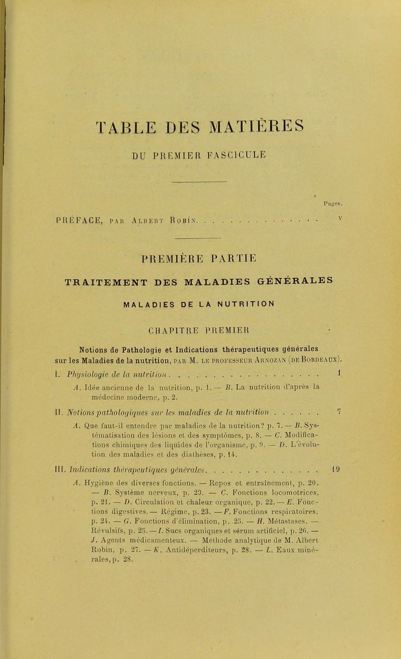TABLE DES MATIERES DU PREMIER. FASCICULE Pages. PREFACE, p.\u Alhkrt Robin '' PREMIERE PARTIE TRA.ITEMENT DES MALADIES GENERALES MALADIES DE LA NUTRITION CHAPITRE 1‘REMIER Notions de Pathologie et Indications therapeutiques generales sur les Maladies de la nutrition, par M. le proeesseur Arnozan (de Bordeaux). 1. Physiologic tie la nulrition 1 A. Idee ancienne de la nutrition, p. 1.— D. La nutrition d’apres la medccinc modernc, p. 2. II. Notionspathologiqites sur les maladies de la nutrition 7 .4. Que faut-il entendre par maladies de la nutrition? p. T. — /?. Sys- tematisation dcs lesions et des symplomcs, p. 8. — C. Modifica- tions chimiques des liquides de Torganisme, p. 0. — D. L’cvolu- tion des maladies cl des diatheses, p. 14. III. Indications therapeutiques gdniralcs 10 A. Hygitne des diverses fonctions. —Repos et entraincmcnl, p. 20. — B. Sysl^mc nerveux, p. 20. — C. Fonctions locomotriccs, p. 21. — D. Circulation et chaleur organique, p. 22. — E. Fonc- tions digestives.— Regime, p. 23. —F. Fonctions respiratoires. p. 24. — G. Fonctions d’climination, p. .23. — //. Metastascs. — Rcvulsifs, p. 2‘j. — I. Sues organiques et serum artificicl, p. 20. — J. Agents medicamenteux. — Methode analytique de M. Albert Robin, ]). 2~. — K. Antideperditeurs, p. 28. — L. Eatix mine- rales, p. 28.