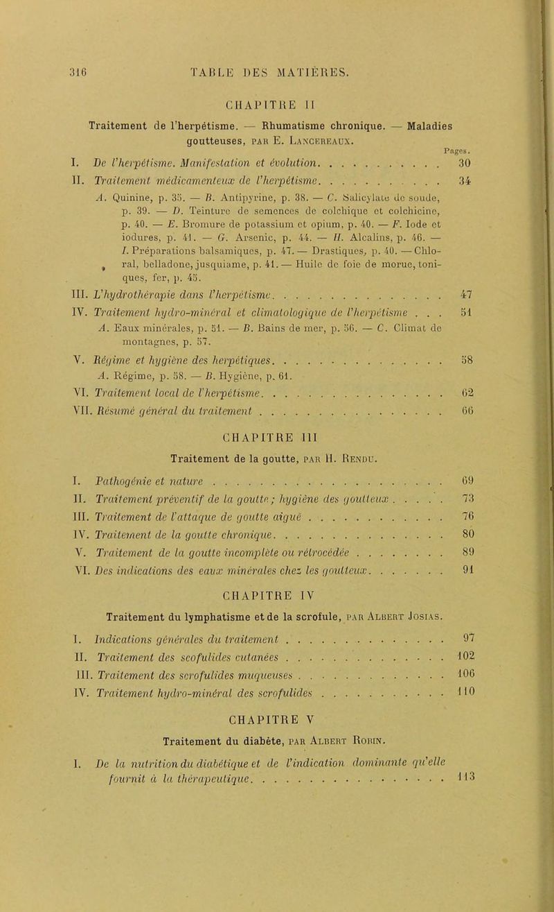 CIlAPITllE 11 Traitement de Eherpetisme. — Rhumatisme chronique. — Maladies goutteuses, par E. liAXCKUEAUX. Pages. I, Be I’herpdtisme. Manifcslation et Evolution 30 II. Ti'ciilcment tnedicamenleux de I’lierpetismc 34 A. Quinine, p. 3o. — B. Antipyrine, p. 38. — C. Salicylaic dc .soude, p. 39. — D. Teintui'o de semcnces dc colcliique ct colchicine, p. 40. — E. Bromure de potassium ct opium, p. 40. — F. lode ct iodures, p. 41. — G. Arsenic, p. 44. — II. Alcalins, p. 46. — /. Preparations balsamiques, p. 47.— Drastiques, p. 40. —Chlo- , ral, bclladonc, jusquiame, p. 41.— Huilc dc foie de moruc, toni- ques, for, p. 43. III. L’hydrotherapie dans I’herpeiismc 47 IV. Traitement hydro-miru'ral et climalologiqiic dc I’lieipetisme ... 51 A. Eaux minerales, p. 51. — B. Bains de mer, p. 36. — C. Climat dc montagnes, p. 57. V. Bigime et hygiene des herpetiques 38 A. Regime, p. 58. — B. Hygiene, p. 61. VI. Traitement local de I'herpetisme 02 VII. Resume general du traitement 66 CHAPITRE III Traitement de la goiitte, par 11. Rendu. I. Pathogdnie et nature 00 II. Traitement prevenlif de la goutte; hygiene des goiUteux 73 III. Traitement dc I'attaque de goutte aigue 76 IV. Traitement de la goutte chronique 80 V. Traitement de la goutte incomp>lete ou retroeedee 89 VI. Des indications des eaux minerales chez les gnulteux 91 CHAPITRE IV Traitement du lymphatisme etde la scrofule, par Aluert Josias. I. Indications generates du traitement 97 II. Traitement des scofuiides cutanees 102 \\\. Traitement des serofulides muqueuses . 100 IV. Traitement hydro-mineral des serofulides HO CHAPITRE V Traitement du diabete, par Albert Robin. 1. Dc la nutrition du diabetique et de Vindication dominante qu'elle fournit d la therapeutique
