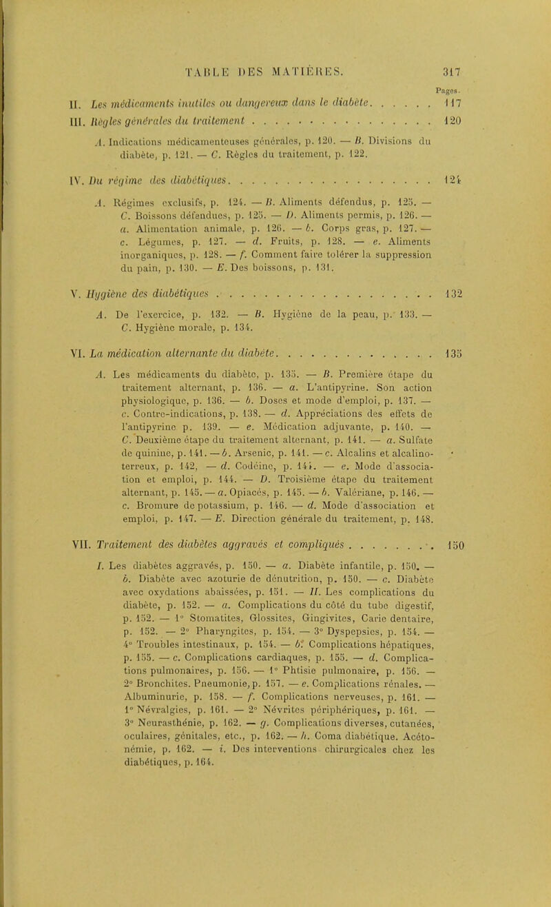 Pages • II. Lex mddicamcnts inulitcs ou damjereux dans le diabcle 117 ll[. liegles g&ndrales dll Iraiternent 120 ,1. Indications medicainentouses f;6n(5i’alos, p. 120. — I). Divisions du diab^toj p. 121. — C. Regies du traitcmenl, p. 122. IV. Du regime des diabdtiqiies 12i ,1. Regimes cxclusifs, p. 124. —«. Aliments defendus, p. 123. — C. Boissons defeuduos, p. 125. — I). Aliments pormis, p. 126. — a. Alimentation animale, p. 126. — b. Corps gras, p. 127. — c. Legumes, p. 127. — d. Fruits, p. 128. — e. Aliments inorganiques, p. 128. — f. Comment faire toldrer la suppression du pain, p. 130. — E. Des boissons, p. 131. V. liggiine des diabeliques 132 A. De I’exercice, p. 132. — B. Hygiene de la peau, p. 133. — C. Hygiene morale, p. 134. VI. La medication altcvnantc du diabete 133 A. Les medicaments du diabfetc, p. 135. — B. Premiere otape du traitement alternant, p. 136. — a. L’antipyrine. Son action physiologiquc, p. 136. — b. Doses et mode d’emploi, p. 137. — c. Contrc-indications, p. 138. — d. Appreciations des effets de rautipyrinc p. 139. — e. Medication adjuvante, p. 140. — C. Deuxieme etape du traitement alternant, p. 141. — a. Sulfate de quinine, p. 141. —6. Arsenic, p. 141. —c. Alcalins et alcalino- terreux, p. 142, — d. Codeine, p. 14i. — e. Mode d'associa- tion et emploi, p. 144. — D. Troisieme etape du traitement alternant, p. 143. — a. Opiaecs, p. 143. — b. Valeriane, p. 146. — c. Bromure do potassium, p. 146. — d. Mode d’association et emploi, p. 147. —E. Direction generate du traitement, p. 148. VII. Traitement des diuMtes aggraves et compliqiies •. loO I. Les diabetes aggravds, p. 130. — a. Diabete infantile, p. 130. — b. Diabete avec azoturie de denutrition, p. 150. — c. Diabete avee oxydations abaissdes, p. 131. — H. Les complications du diabete, p. 132. — a. Complications du cotd du tube digestif, p. 132. — 1“ Stomatites, Glossites, Gingivites, Carie dentaire, p. 152. — 2“ Pharyngites, p. 134. — 3° Dyspepsies, p. 134. — 4” Troubles intestinaux, p. 154. — 6f Complications hepatiques, p. 135. — c. Complications cardiaques, p. 155. — d. Complica- tions pulmonaires, p. 136. — 1° Phtisie pulmonaire, p. 156. — 2° Bronchites. Pneumonie, p. 157. — e. Complications rdnales. — Albuminuric, p. 158. — f. Complications nerveuses, p. 161. — 1” Nevralgies, p. 161. — 2' Ndvrites pdripheriques, p. 161. — 3 Neurasthenic, p. 162. — g. Complications diverses, cutandes, oculaires, gcnitalcs, etc., p. 162. — h. Coma diabetique. Aedto- ndmie, p. 162. — i. Des interventions chirurgicalcs chez les diabdtiques, p. 164.