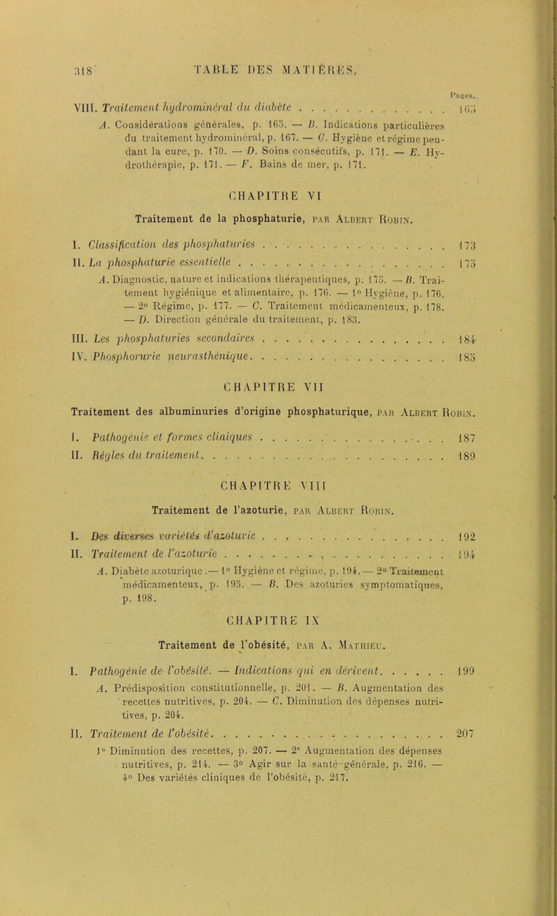Paifcs. \\\\. Trailemenl lujdvominiral du diahklc k;;; A. CoQsiderations generales, p. 165. — D. Indications particulieres du traitement hydromincral, p. 167.— 0. Hygiene et r(igime pen- dant la cure, p. no. — D. Soins consecutifs, p. 171. — E. Hy- drothdrapie, p. 171. — F. Bains de mer, j). 171. CHAPITBE VI Traitement de la phosphaturie, i>,\r Aldkrt Houin. I. Classification des phosphaturies . 173 \\. La phosphaturie essentielle 173 A. Diagnostic, nature et indications therapeutiques, p. 175. —B. Trai- tement liygidnique et alimentaire, p. 176. — Hygiene, p. 176. — 2“ Regime, p. 177. — C. Traitement medieamenteux, p. 178. — D. Direction gencrale du traitement, p. 183. III. Les phosphaturies secondaires 184 IV. Phosphomrie neuraslhcnique ISo CHAPITBE VII Traitement des albumimiries d’origine phosphatiirique, p.tR Albert Robi.n. I. Palhogcnii ct formes cUiiiques 187 II. Regies du traitement 189 CHAPITBE VIII Traitement de I’azoturie, p.tR Albert Bobin. I. Des diverses vuridl^s d’azoturie . . 192 II. Traitement de I’azoturie 194 A. Diabete azoturique .— 1° Hygiene et regime, ]3. 19i. — 2® Traitement medieamenteux, p. 195. — R. Des azoturies symptomatiques, p. 198. CHAPITBE IX Traitement de Jl’obesite, p.\r .-V. .Mathieu. I. Pathogenic de VoMsiti. — Indications qui en derivent 199 A. Predisposition constitutionnelle, p. 201. — li. Augmentation des ■ recettes nutritives, p. 204. — C. Diminution des depenses nutri- tives, p. 204. II. Traitement de Vohisite 207 1“ Diminution des recettes, p. 207. — 2“ Augmentation des depenses nutritives, p. 214. — 3° Agir sur la sanle-gdnerale, p. 216. — 4° Des varidtes cliniques de Tobesitc, p. 217.