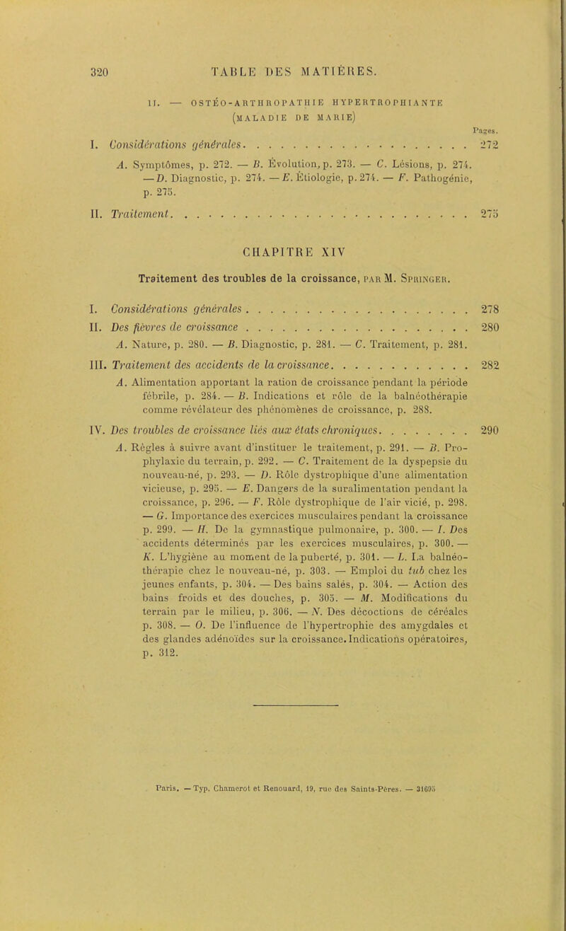 II. — OSTEO-ARTHHOPATIIIE H Y P E K T R 0 PIII A N T E (maladie de marie) I. Considerations generates A. Symptomes, p. 272. — B. Evolution, p. 273. — C. Lesions, p. 274. — D. Diagnostic, p. 274. —E. Eliologic, p.274. — F. Pathogenic, p. 275. II. Traitcmeni. . CHAPITRE XIV Traitement des troubles de la croissance, parM. Springer. I. Considerations generates II. Des fievres de croissance A. Nature, p. 280. — B. Diagnostic, p. 281. — C. Traitement, p. 281. III. Traitement des aceidents de ta croissance A. Alimentation apportant la ration de croissance pendant la periode febrile, p. 284. — B. Indications et role de la balneotherapie comme revelateur des plienomfenes de croissance, p. 288. IV. Des troubtes de croissance ties aux etats chroniques A. Regies a suivre avant d’instituer le traitement, p. 291. — B. Pro- phylaxic du terrain, p. 292. — C. Traitement de la dyspepsie du nouveau-ne, p. 293. — D. Role dystropliique d’une alimentation vicieuse, p. 293. — E. Dangers de la suralimentation pendant la croissance, p. 296. — F. R61e dystropliique de I’air vicie, p. 298. — G. Importance des exercices musculaircs pendant la croissance p. 299. — H. De la gymnastique pulmonaire, p. 300. — I. Des accidents determines par les exercices musculaires, p. 300. — K. L’hygiene au moment de lapuberte, p. 301. — L. La balneo- therapie chez le nouveau-ne, p. 303. — Emploi du tub chez les jcunes enfants, p. 304. — Des bains sales, p. 304. — Action des bains froids et des douches, p. 303. — M. Modifications du terrain par le milieu, p. 306. — N. Des decoctions de c^rdales p. 308. — 0. De I’influence de I’hypertrophie des amygdales et des glandes adenoides sur la croissance. Indications operatoires, p. 312. 278 280 282 290 Paris. — Typ, Chamerot et Renouaril, 19, rue des Saints-Peres. — 3109:i