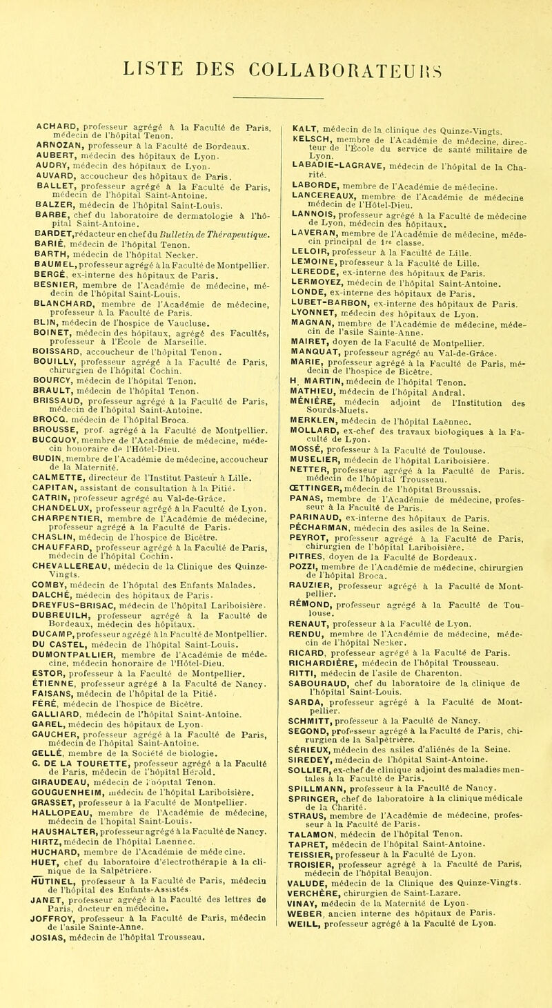 LISTE DES C0LLAB0RATEUI5S ACHARD, professeur agrégé à la Faculté de Paris, m<?decin de l'hôpital Tenon. ARNOZAN, professeur à la Faculté de Bordeaux. AUBERT, médecin des hôpitaux de Lyon. AUDRY, médecin des hôpitaux de Lyon. AUVARD, accoucheur des hôpitaux de Paris. BALLET, professeur agrégé à la Faculté de Paris, médecin de l'hôpital Saint-Antoine. BALZER, médecin de l'hôpital Saint-Louis. BARBE, chef du laboratoire de dermatologie à l'hô- pital Saint-Antoine, BARDET.rédacteur en chef du Bulletin de Thérapeutique. BARIÈ, médecin de l'hôpital Tenon. BARTH, médecin de l'hôpital Necker. B A UM EL, professeur agrégé k la Faculté de Montpellier. BERGÉ, ex-interne des hôpitaux de Paris. BESNIER, membre de l'Académie de médecine, mé- decin de l'hôpital Saint-Louis. BLANCHARD, membre de l'Académie de médecine, professeur à la Faculté de Paris. BLIN, médecin de l'hospice de Vaucluse. BOINET, médecin des hôpitaux, agrégé des Facultés, professeur à l'École de Marseille. BOISSARD, accoucheur de l'hôpital Tenon. BOUILLY, professeur agrégé à la Faculté de Paris, chirurgien de l'hôpital Cochin. BOURCV, médecin de l'hôpital Tenon. BRAULT, médecin de l'hôpital Tenon. BRISSAUD, professeur agrégé à la Faculté de Paris, médecin de l'hôpital Saint-Antoine. BROCQ, médecin de l'hôpital Broca. BROUSSE, prof, agrégé à la Faculté de Montpellier. BUCQUOY, membre de l'Académie de médecine, méde- cin honoraire de l'Hôtel-Dieu. BUDIN, membre de l'Académie de médecine, accoucheur de la Maternité. CALMETTE, directeur de l'Institut Pasteur h Lille. CAPITAN, assistant de consultation à la Pitié. CATRIN, professeur agrégé au Val-de-Grrâce. CHANDELUX, professeur agrégé à la Faculté de Lyon. CHARPENTIER, membre de l'Académie de médecine, professeur agrégé à la Faculté de Paris. CHASLIN, médecin de l'hospice de Eioétre. CHAUFFARD professeur agrégé à la Faculté de Paris, médecin de l'hôpital Cochin. CHEVALLEREAU, médecin de la Clinique des Quinze- Vingts. COIVIBY, médecin de l'hôpital des Enfants Malades. DALCHÉ, médecin des hôpitaux de Paris. DREYFUS-BRISAC, médecin de l'hôpital Lariboisière. DUBREUILH, professeur agrégé à la Faculté de Bordeaux, médecin des hôpitaux. DU CAIVJ P, professeur agrégé à la Faculté de Montpellier. DU CASTEL, médecin de l'hôpital Saint-Louis. DUMONTPALLIER, membre de l'Académie de méde- cine, médecin honoraire de l'Hôtel-Dieu. ESTOR, professeur à la Faculté de Montpellier. ETIENNE, professeur agrégé à la Faculté de Nancy. FAISANS, médecin de l'hôpital de la Pitié. FÉRÉ, médecin de l'hospice de Bicétre. GALLIARD, médecin de l'hôpital Saint-Antoine. GAREL, médecin des hôpitaux de Lyon. GAUCHER, professeur agrégé à la Faculté de Paris, médecin de l'hôpital Saint-Antoine. GELLÉ, membre de la Société de biologie. G. DE LA TOURETTE, professeur agrégé à la Faculté de Paris, médecin de l'hôpital Hérold. GIRAUDEAU, médecin de ! hôpital Tenon. GOUGUENHEIIW, médecin de l'hôpital Lariboisière. GRASSET, professeur ù la Faculté de Montpellier. HALLOPEAU, membre de l'Académie de médecine, médecin de l'hôpital Saint-Louis. H AUSH ALTER, professeur agrégé à la Faculté de Nancy. HIRTZ,médecin de l'hôpital Laennec. HUCHARD, membre de l'Académie de médecine. HUET, chef du laboratoire d'électrothérapie à la cli- nique de la Salpétrière. HUT1NEL, professeur à la Faculté de Paris, médecin de l'hôpital des Enfants-Assistés. JANET, professeur agrégé à la Faculté des lettres do Paris, docteur en médecine. JOFFROY, professeur à la Faculté de Paris, médecin de l'asile Sainte-Anne. JOSIAS, médecin de l'hôpital Trousseau. KaLT, médecin de la clinique des Quinze-'Vingts. KELSCH, membre de l'Académie de médecine, direc- teur de l'Ecole du service de santé militaire de Lyon. LABADIE-LAGRAVE, médecin de l'hôpital de la Cha- rité. LABORDE, membre de l'Académie de médecine. LANCEREAUX, membre de l'Académie de médecine médecin de l'Hôtel-Dieu. LANNOIS, professeur agrégé à la Faculté de médecine de Lyon, médecin des hôpitaux. LAVERAN, membre de l'Académie de médecine, méde- cin principal de 1 classe. LELOIR, professeur à la Faculté de Lille. LEMOINE, professeur à la Faculté de Lille. LEREDDE, ex-interne des hôpitaux de Paris. LERMOYEZ, médecin de l'hôpital Saint-Antoine. LONDE, ex-interne des hôpitaux de Paris. LUBET-BARBON, ex-interne des hôpitaux de Paris. LYONNET, médecin des hôpitaux de Lyon. MAGNAN, membre de l'Académie de médecine, méde- cin de l'asile Sainte-Anne. MAIRET, doyen de la Faculté de Montpellier. MANQUAT, professeur agrégé au Val-de-Grâce. MARIE, professeur agrégé à la Faculté de Paris, mé- decin de l'hospice de Bicétre. H. MARTIN, médecin de l'hôpital Tenon. MATHIEU, médecin de l'hôpital Andral. MÉNIÉRE, médecin adjoint de l'Institution des Sourds-Muets. MERKLEN, médecin de l'hôpital LaSnnec. MOLLARD, ex-chef des travaux biologiques à la Fa- culté de Lyon. moSSÉ, professeur h la Faculté de Toulouse. MUSELIER, médecin de l'hôpital Lariboisière. NETTER, professeur agrégé à la Faculté de Paris, médecin de l'hôpital Trousseau. ŒTTINGER, médecin de l'hôpital Broussais. PANAS, membre de l'Académie de médecine, profes- seur à la Faculté de Paris. PARINAUD, ex-interne des hôpitaux de Paris. PÉCHARMAN, médecin des asiles de la Seine. PEYROT, professeur agrégé ix la Faculté de Paris, chirurgien de l'hôpital Lariboisière. PITRES, doyen de la Faculté de Bordeaux. POZZI, membre de l'Académie de médecine, chirurgien de l'hôpital Broca. RAUZIER, professeur agrégé ii la Faculté de Mont- pellier. RÉMOND, professeur agrégé à la Faculté de Tou- louse. RENAUT, professeur à la Faculté de Lyon. RENDU, membre de l'Acndéraie de médecine, méde- cin de l'hôpital Necker. RICARD, professeur agrégé a la Faculté de Paris. RICHARDIÉRE, médecin de l'hôpital Trousseau. RITTI, médecin de l'asile de Charenton. SABOURAUD, chef du laboratoire de la clinique de l'hôpital Saint-Louis. SARDA, professeur agrégé à la Faculté de Mont- pellier, SCHMITT, professeur à la Faculté de Nancy. SECOND, professeur agrégé à la Faculté de Paris, chi- rurgien de la Salpétrière. SÉRIEUX, médecin des asiles d'aliénés de la Seine. SIREDEY, médecin de l'hôpital Saint-Antoine. SOLLIER, ex-chef de clinique adjoint des maladies men- tales à la Faculté de Paris. SPILLMANN, professeur à la Faculté de Nancy. SPRINGER, chef de laboratoire à la clinique médicale de la Charité. STRAUS, membre de l'Académie de médecine, profes- seur à la Faculté de l'aris. TALAMON, médecin de l'hôpital Tenon. TAPRET, médecin de l'hôpital Saint-Antoine. TEISSIER, professeur à la Faculté de Lyon. TROISIER, professeur agrégé à la Faculté de Paris, médecin de l'hôpital Beaujon. VALUDE, médecin de la Clinique des Quinze-'Vingts. VERCHÈRE, chirurgien de Saint-Lazare. VINAY, médecin de la Maternité de Lyon- WEBER, ancien interne des hôpitaux de Paris. WEILL, professeur agrégé à la Faculté de Lyon.
