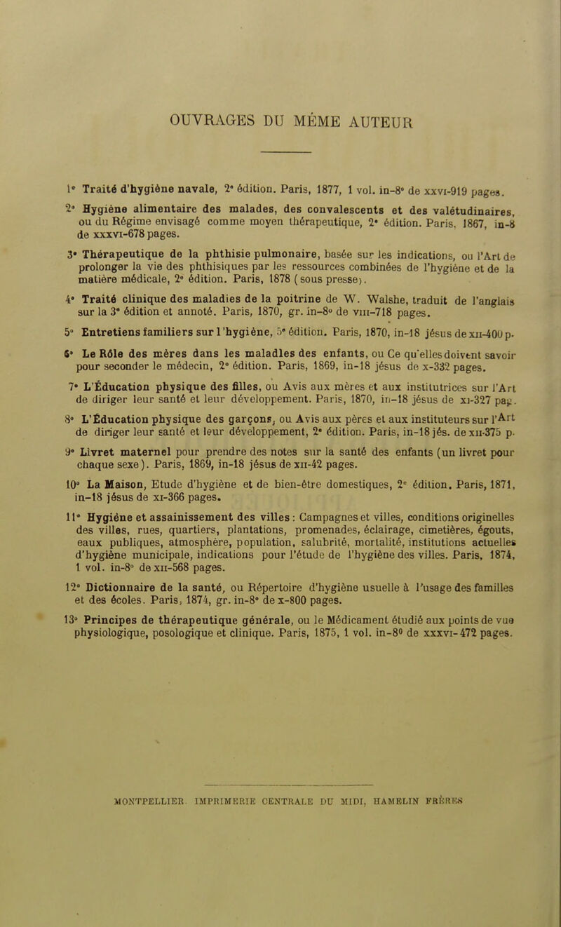 OUVRAGES DU MÊME AUTEUR 1» Traité d'hygiène navale, 2e édition. Paris, 1877, 1 vol. in-8° de xxvi-919 pages. 2- Hygiène alimentaire des malades, des convalescents et des valétudinaires, ou du Régime envisagé comme moyen thérapeutique, 2* édition. Paris. 1867, in-8 de xxxvi-678 pages. 3* Thérapeutique de la phthisie pulmonaire, basée sur les indications, ou l'Art de prolonger la vie des phthisiques par les ressources combinées de l'hygiène et de la matière médicale, 2 édition. Paris, 1878 (sous presse). 4# Traité clinique des maladies de la poitrine de W. Walshe, traduit de l'anglais sur la 3» édition et annoté. Paris, 1870, gr. in-8u de vm-718 pages. 5 Entretiens familiers sur l'hygiène, 5'édition. Paris, 1870, in-18 jésus dexn-400p. *• Le Rôle des mères dans les maladies des enfants, ou Ce qu'ellesdoivtnt savoir pour seconder le médecin, 2e édition. Paris, 1869, in-18 jésus de x-332 pages. 7* L'Éducation physique des filles, ou Avis aux mères et aux institutrices sur l'Art de diriger leur santé et leur développement. Paris, 1870, in-18 jésus de xi-327 paj:. 8° L'Éducation physique des garçons, ou Avis aux pères et aux instituteurs sur l'Art de diriger leur santé et leur développement, 2* édition. Paris, in-18 jés. dexn-375 p. y* Livret maternel pour prendre des notes sur la santé des enfants (un livret pour chaque sexe). Paris, 1869, in-18 jésus de xn-42 pages. 10° La Maison, Etude d'hygiène et de bien-être domestiques, 2e édition. Paris, 1871, in-18 jésus de xi-366 pages. 11* Hygiène et assainissement des villes : Campagnes et villes, conditions originelles des villes, rues, quartiers, plantations, promenades, éclairage, cimetières, égouts, eaux publiques, atmosphère, population, salubrité, mortalité, institutions actuelles d'hygiène municipale, indications pour l'étude de l'hygiène des villes. Paris, 1874, l vol. in-8° dexn-568 pages. 12 Dictionnaire de la santé, ou Répertoire d'hygiène usuelle à l'usage des familles et des écoles. Paris, 1874, gr. in-8 dex-800 pages. 13 Principes de thérapeutique générale, ou le Médicament étudié aux points de vue physiologique, posologique et clinique. Paris, 1875, 1 vol. in-8° de xxxvi-472 pages. MONTPELLIER. IMPRIMERIE CENTRALE DU MIDI, HAMELIN FRERES
