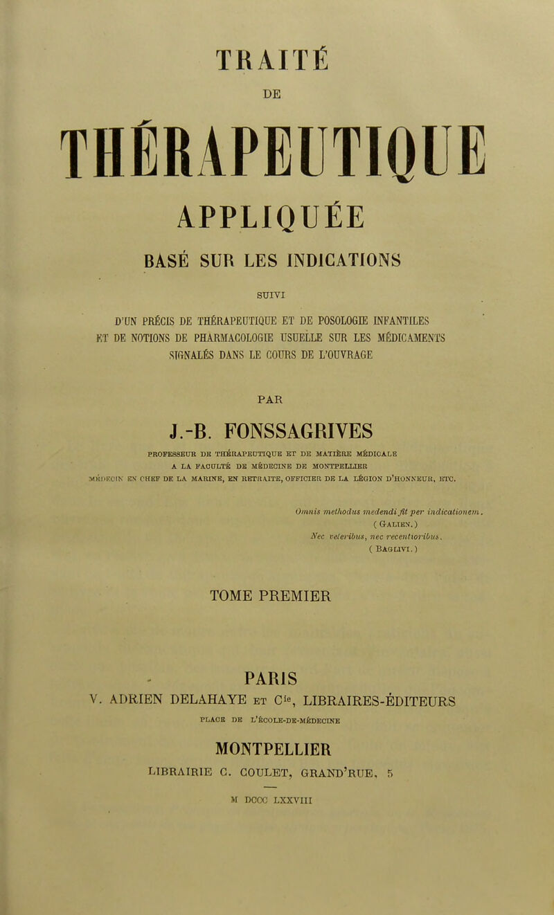 DE THÉRAPEUTIQUE APPLIQUÉE BASÉ SUR LES INDICATIONS SUIVI D'UN PRÉCIS DE THÉRAPEUTIQUE ET DE POSOLOGIE INFANTILES KT DE NOTIONS DE PHARMACOLOGIE USUELLE SUR LES MÉDICAMENTS SIGNALÉS DANS LE COURS DE L'OUVRAGE PAR J.-B. FONSSAGRIVES PROFESSEUR DE THÉRAPEUTIQUE ET DE MATIERE MÉDICALE A LA FACULTÉ DE MÉDECINE DE MONTPELLIER MÉDECIN EN CHEF DE LA MARINE, EN RETRAITE, OFFICIER DE LA LÉGION D'HONNEUR, ETC. Omnis met/todus medendi fit per indicatioiicm. ( Galibn.) Nec veleribus, ?iec recentioriUia,. ( Baglivi. ) TOME PREMIER PARIS V. ADRIEN DELAHAYE et O, LIBRAIRES-ÉDITEURS PLACE DE L'ÉCOLE-DE-MÛDECDJE MONTPELLIER LIBRAIRIE G. GOULET, GRAND'RUE, 5