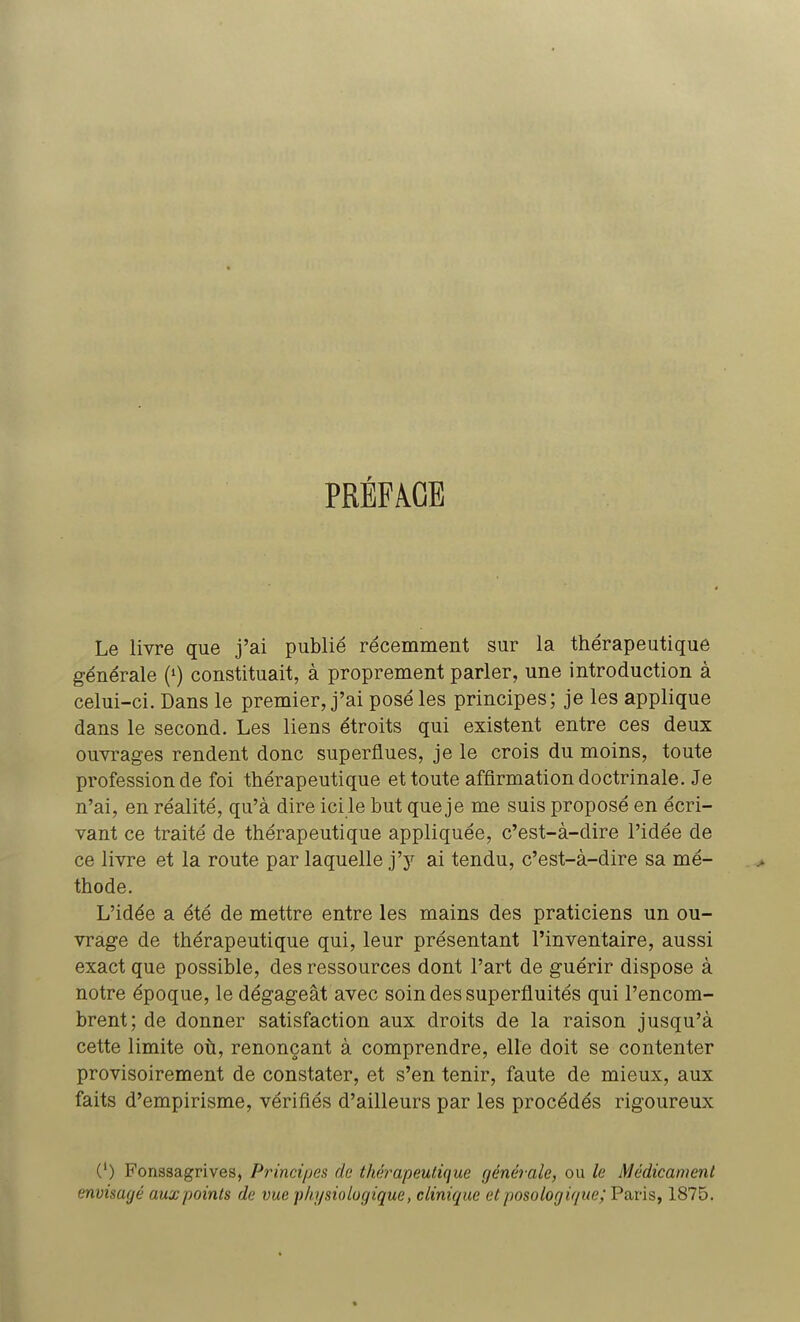 PRÉFACE Le livre que j'ai publié récemment sur la thérapeutique générale (l) constituait, à proprement parler, une introduction à celui-ci. Dans le premier, j'ai posé les principes; je les applique dans le second. Les liens étroits qui existent entre ces deux ouvrages rendent donc superflues, je le crois du moins, toute profession de foi thérapeutique et toute affirmation doctrinale. Je n'ai, en réalité, qu'à dire icile but que je me suis proposé en écri- vant ce traité de thérapeutique appliquée, c'est-à-dire l'idée de ce livre et la route par laquelle j'y ai tendu, c'est-à-dire sa mé- thode. L'idée a été de mettre entre les mains des praticiens un ou- vrage de thérapeutique qui, leur présentant l'inventaire, aussi exact que possible, des ressources dont l'art de guérir dispose à notre époque, le dégageât avec soin des superfluités qui l'encom- brent; de donner satisfaction aux droits de la raison jusqu'à cette limite où, renonçant à comprendre, elle doit se contenter provisoirement de constater, et s'en tenir, faute de mieux, aux faits d'empirisme, vérifiés d'ailleurs par les procédés rigoureux (') Fonssagrives, Principe* de thérapeutique générale, ou le Médicament envisagé aux points de vue physiologique, clinique et posologique; Paris, 1875.