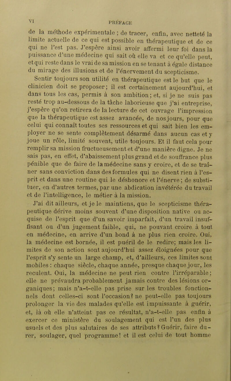 de la méthode expérimentale ; de tracer, enfin, avec netteté la limite actuelle de ce qui est possible en thérapeutique et de ce qui ne l'est pas. J'espère ainsi avoir affermi leur foi dans la puissance d'une médecine qui sait où elle va et ce qu'elle peut, et qui reste dans le vrai de sa mission en se tenant à égale distance du mirage des illusions et de l'énervement du scepticisme. Sentir toujours son utilité en thérapeutique est le but que le clinicien doit se proposer; il est certainement aujourd'hui, et dans tous les cas, permis à son ambition; et, si je ne suis pas resté trop au-dessous de la tâche laborieuse que j'ai entreprise, j'espère qu'on retirera de la lecture de cet ouvrage l'impression que la thérapeutique est assez avancée, de nos jours, pour que celui qui connaît toutes ses ressources et qui sait bien les em- ployer ne se sente complètement désarmé dans aucun cas et y joue un rôle, limité souvent, utile toujours. Et il faut cela pour remplir sa mission fructueusement et d'une manière digne. Je ne sais pas, en effet, d'abaissement plus grand et de souffrance plus pénible que de faire de la médecine sans y croire, et de se traî- ner sans conviction dans des formules qui ne disent rien à l'es- prit et dans une routine qui le déshonore et l'énerve ; de substi- tuer, en d'autres termes, par une abdication invétérée du travail et de l'intelligence, le métier à la mission. J'ai dit ailleurs, et je le maintiens, que le scepticisme théra- peutique dérive moins souvent d'une disposition native ou ac- quise de l'esprit que d'un savoir imparfait, d'un travail insuf- fisant ou d'un jugement faible, qui, ne pouvant croire à tout en médecine, en arrive d'un bond à ne plus rien croire. Oui. la médecine est bornée, il est puéril de le redire; mais les li- mites de son action sont aujourd'hui assez éloignées pour que l'esprit s'y sente un large champ, et, d'ailleurs, ces limites sont mobiles : chaque siècle, chaque année, presque chaque jour, les reculent. Oui, la médecine ne peut rien contre l'irréparable ; elle ne prévaudra probablement jamais contre des lésions or- ganiques ; mais n'a-t-elle pas prise sur les troubles fonction- nels dont celles-ci sont l'occasion? ne peut-elle pas toujours prolonger la vie des malades qu'elle est impuissante à guérir, et, là où elle n'atteint pas ce résultat, n'a-t-elle pas enfin à exercer ce ministère du soulagement qui est l'un des plus usuels et des plus salutaires de ses attributs? Guérir, faire du- rer, soulager, quel programme ! et il est celui de tout homme