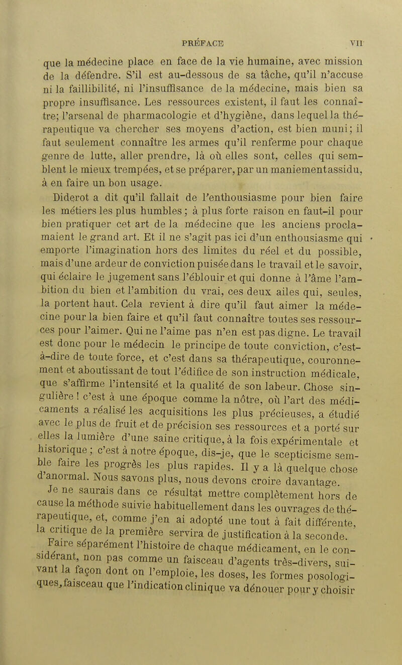 que la médecine place en face de la vie humaine, avec mission de la défendre. S'il est au-dessous de sa tâche, qu'il n'accuse ni la faillibilité, ni l'insuffisance de la médecine, mais bien sa propre insuffisance. Les ressources existent, il faut les connaî- tre; l'arsenal de pharmacologie et d'hygiène, dans lequel la thé- rapeutique va chercher ses moyens d'action, est bien muni; il faut seulement connaître les armes qu'il renferme pour chaque genre de lutte, aller prendre, là où elles sont, celles qui sem- blent le mieux trempées, et se préparer, par un maniement assidu, à en faire un bon usage. Diderot a dit qu'il fallait de l'enthousiasme pour bien faire les métiers les plus humbles ; à plus forte raison en faut-il pour bien pratiquer cet art de la médecine que les anciens procla- maient le grand art. Et il ne s'agit pas ici d'un enthousiasme qui emporte l'imagination hors des limites du réel et du possible, mais d'une ardeur de conviction puisée dans le travail et le savoir, qui éclaire le jugement sans l'éblouir et qui donne à Pâme l'am- bition du bien et l'ambition du vrai, ces deux ailes qui, seules, la portent haut. Gela revient à dire qu'il faut aimer la méde- cine pour la bien faire et qu'il faut connaître toutes ses ressour- ces pour l'aimer. Qui ne l'aime pas n'en est pas digne. Le travail est donc pour le médecin le principe de toute conviction, c'est- à-dire de toute force, et c'est dans sa thérapeutique, couronne- ment et aboutissant de tout l'édifice de son instruction médicale, que s'affirme l'intensité et la qualité de son labeur. Chose sin- gulière ! c'est à une époque comme la nôtre, où l'art des médi- caments a réalisé les acquisitions les plus précieuses, a étudié avec le plus de fruit et de précision ses ressources et a porté sur elles la lumière d'une saine critique, à la fois expérimentale et historique ; c'est à notre époque, dis-je, que le scepticisme sem- ble faire les progrès les plus rapides. Il y a là quelque chose d anormal. Nous savons plus, nous devons croire davantage Je ne saurais dans ce résultat mettre complètement hors de cause la méthode suivie habituellement dans les ouvrages de thé- rapeutique, et, comme j'en ai adopté une tout à fait différente, la critique de la première servira de justification à la seconde. ' Faire séparément l'histoire de chaque médicament, en le con- sidérant non pas comme un faisceau d'agents très-divers, sui- vant la façon dont on l'emploie, les doses, les formes posologi- ques, faisceau que l'indication clinique va dénouer pour y choisir