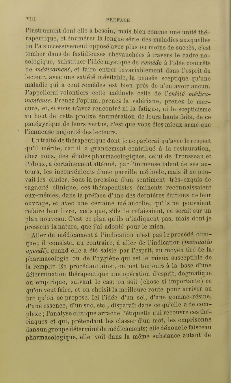 l'instrument dont elle a besoin, mais bien comme une unité thé- rapeutique, et énumérer la longue série des maladies auxquelles on l'a successivement opposé avec plus ou moins de succès, c'est tomber dans de fastidieuses chevauchées à travers le cadre no- sologique, substituer l'idée mystique de remède à l'idée concrète de médicament, et faire entrer invariablement dans l'esprit du lecteur, avec une satiété inévitable, la pensée sceptique qu'une maladie qui a cent remèdes est bien près de n'en avoir aucun. J'appellerai volontiers cette méthode celle de Ventité médica- menteuse. Prenez l'opium, prenez la valériane, prenez le mer- cure, et, si vous n'avez rencontré ni la fatigue, ni le scepticisme au bout de cette prolixe énumération de leurs hauts faits, de ce panégyrique de leurs vertus, c'est que vous êtes mieux armé que l'immense majorité des lecteurs. Un traité de thérapeutique dont je ne parlerai qu'avec le respect qu'il mérite, car il a grandement contribué à la restauration, chez nous, des études pharmacologiques, celui de Trousseau et Pidoux, a certainement atténué, par l'immense talent de ses au- teurs, les inconvénients d'une pareille méthode, mais il ne pou- vait les éluder. Sous la pression d'un sentiment très-exquis de sagacité clinique, ces thérapeutistes éminents reconnaissaient eux-mêmes, dans la préface d'une des dernières éditions de leur ouvrage, et avec une certaine mélancolie, qu'ils ne pouvaient refaire leur livre, mais que, s'ils le refaisaient, ce serait sur un plan nouveau. C'est ce plan qu'ils n'indiquent pas, mais dont je pressens la nature, que j'ai adopté pour le mien. Aller du médicament à l'indication n'est pas le procédé clini- que; il consiste, au contraire, à aller de l'indication (insinuatio agendï), quand elle a été saisie par l'esprit, au moyen tiré de la- pharmacologie ou de l'hygiène qui est le mieux susceptible de la remplir. En procédant ainsi, on met toujours à la base d'une détermination thérapeutique une opération d'esprit, dogmatique ou empirique, suivant le cas; on sait (chose si importante) ce qu'on veut faire, et on choisit la meilleure route pour arriver au but qu'on se propose. Ici l'idée d'un sel, d'une gomme-résine, d'une essence, d'un suc, etc., disparaît dans ce qu'elle a de com- plexe ; l'analyse clinique arrache l'étiquette qui recouvre cesthé- riaques et qui, prétendant les classer d'un mot, les emprisonne dans un groupe déterminé de médicaments; elle dénoue le faisceau pharmacologique, elle voit dans la même substance autant de