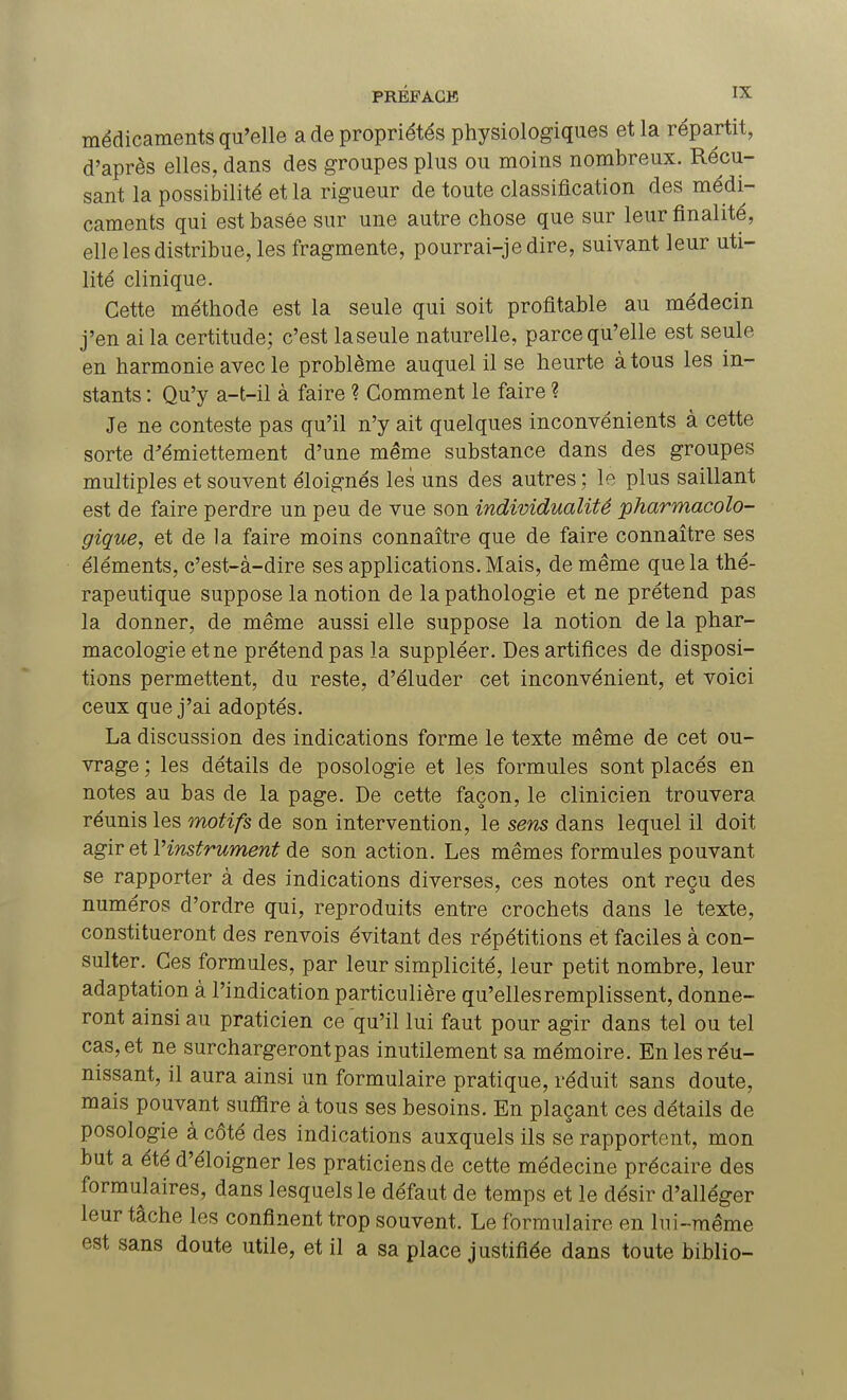 médicaments qu'elle a de propriétés physiologiques et la répartit, d'après elles, dans des groupes plus ou moins nombreux. Récu- sant la possibilité et la rigueur de toute classification des médi- caments qui est basée sur une autre chose que sur leur finalité, elle les distribue, les fragmente, pourrai-jedire, suivant leur uti- lité clinique. Cette méthode est la seule qui soit profitable au médecin j'en ai la certitude; c'est laseule naturelle, parce qu'elle est seule en harmonie avec le problème auquel il se heurte à tous les in- stants : Qu'y a-t-il à faire ? Gomment le faire ? Je ne conteste pas qu'il n'y ait quelques inconvénients à cette sorte d'émiettement d'une même substance dans des groupes multiples et souvent éloignés les uns des autres ; le plus saillant est de faire perdre un peu de vue son individualité pharmacolo- gique, et de la faire moins connaître que de faire connaître ses éléments, c'est-à-dire ses applications. Mais, de même que la thé- rapeutique suppose la notion de la pathologie et ne prétend pas la donner, de même aussi elle suppose la notion de la phar- macologie et ne prétend pas la suppléer. Des artifices de disposi- tions permettent, du reste, d'éluder cet inconvénient, et voici ceux que j'ai adoptés. La discussion des indications forme le texte même de cet ou- vrage ; les détails de posologie et les formules sont placés en notes au bas de la page. De cette façon, le clinicien trouvera réunis les motifs de son intervention, le sens dans lequel il doit agir etl:'instrument de son action. Les mêmes formules pouvant se rapporter à des indications diverses, ces notes ont reçu des numéros d'ordre qui, reproduits entre crochets dans le texte, constitueront des renvois évitant des répétitions et faciles à con- sulter. Ces formules, par leur simplicité, leur petit nombre, leur adaptation à l'indication particulière qu'elles remplissent, donne- ront ainsi au praticien ce qu'il lui faut pour agir dans tel ou tel cas, et ne surchargeront pas inutilement sa mémoire. En les réu- nissant, il aura ainsi un formulaire pratique, réduit sans doute, mais pouvant suffire à tous ses besoins. En plaçant ces détails de posologie à côté des indications auxquels ils se rapportent, mon but a été d'éloigner les praticiens de cette médecine précaire des formulaires, dans lesquels le défaut de temps et le désir d'alléger leur tâche les confinent trop souvent. Le formulaire en lui-même est sans doute utile, et il a sa place justifiée dans toute biblio-