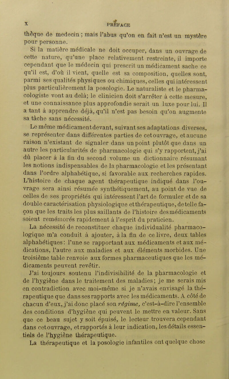 thèque de médecin ; mais l'abus qu'on en fait n'est un mystère pour personne. Si la matière médicale ne doit occuper, dans un ouvrage de cette nature, qu'une place relativement restreinte, il importe cependant que le médecin qui prescrit un médicament sache ce qu'il est, d'où il vient, quelle est sa composition, quelles sont, parmi ses qualités physiques ou chimiques, celles qui intéressent plus particulièrement la posologie. Le naturaliste et le pharma- cologiste vont au delà; le clinicien doit s'arrêter à cette mesure, et une connaissance plus approfondie serait un luxe pour lui. Il a tant à apprendre déjà, qu'il n'est pas besoin qu'on augmente sa tâche sans nécessité. Le même médicament devant, suivant ses adaptations diverses, se représenter dans différentes parties de cet ouvrage, et aucune raison n'existant de signaler dans un point plutôt que dans un autre les particularités de pharmacologie qui s'y rapportent, j'ai dû placer à la fin du second volume un dictionnaire résumant les notions indispensables de la pharmacologie et les présentant dans l'ordre alphabétique, si favorable aux recherches rapides. L'histoire de chaque agent thérapeutique indiqué dans l'ou- vrage sera ainsi résumée synthétiquement, au point de vue de celles de ses propriétés qui intéressent l'art de formuler et de sa double caractérisation physiologique etthérapeutique, dételle fa- çon que les traits les plus saillants de l'histoire des médicaments soient remémorés rapidement à l'esprit du praticien. La nécessité de reconstituer chaque individualité pharmaco- logique m'a conduit à ajouter, à la fin de ce livre, deux tables alphabétiques : l'une se rapportant aux médicaments et aux mé- dications, l'autre aux maladies et aux éléments morbides. Une troisième table renvoie aux formes pharmaceutiques que les mé- dicaments peuvent revêtir. J'ai toujours soutenu l'indivisibilité de la pharmacologie et de l'hygiène dans le traitement des maladies; je me serais mis en contradiction avec moi-même si je n'avais envisagé la thé- rapeutique que dans ses rapports avec les médicaments. A côté de chacun d'eux, j'ai donc placé son régime, c'est-à-dire l'ensemble des conditions d'hygiène qui peuvent le mettre en valeur. Sans que ce beau sujet y soit épuisé, le lecteur trouvera cependant dans cet ouvrage, et rapportés à leur indication, les détails essen- tiels de l'hygiène thérapeutique. La thérapeutique et la posologie infantiles ont quelque chose