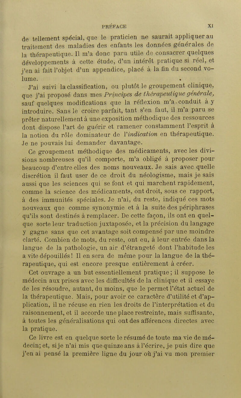 de tellement spécial, que le praticien ne saurait appliquer au traitement des maladies des enfants les données générales de la thérapeutique. Il m'a donc paru utile de consacrer quelques développements à cette étude, d'un intérêt pratique si réel, et j'en ai fait l'objet d'un appendice, placé à la fin du second vo- lume. J'ai suivi la classification, ou plutôt le groupement clinique, que j'ai proposé dans mes Principes de thérapeutique générale, sauf quelques modifications que la réflexion m'a. conduit à y introduire. Sans le croire parfait, tant s'en faut, il m'a paru se prêter naturellement à une exposition méthodique des ressources dont dispose l'art de guérir et. ramener constamment l'esprit à la notion du rôle dominateur de l'indication en thérapeutique. Je ne pouvais lui demander davantage. Ce groupement méthodique des médicaments, avec les divi- sions nombreuses qu'il comporte, m'a obligé à proposer pour beaucoup d'entre elles des noms nouveaux. Je sais avec quelle discrétion il faut user de ce droit du néologisme, mais je sais aussi que les sciences qui se font et qui marchent rapidement, comme la science des médicaments, ont droit, sous ce rapport, à des immunités spéciales. Je n'ai, du reste, indiqué ces mots nouveaux que comme synonymie et à la suite des périphrases qu'ils sont destinés à remplacer. De cette façon, ils ont en quel- que sorte leur traduction juxtaposée, et la précision du langage y gagne sans que cet avantage soit compensé par une moindre clarté. Combien de mots, du reste, ont eu, à leur entrée dans la langue de la pathologie, un air d'étrangeté dont l'habitude les a vite dépouillés ! Il en sera de même pour la langue de la thé- rapeutique, qui est encore presque entièrement à créer. Cet ouvrage a un but essentiellement pratique ; il suppose le médecin aux prises avec les difficultés de la clinique et il essaye de les résoudre, autant, du moins, que le permet l'état actuel de la thérapeutique. Mais, pour avoir ce caractère d'utilité et d'ap- plication, il ne récuse en rien les droits de l'interprétation et du raisonnement, et il accorde une place restreinte, mais suffisante, à toutes les généralisations qui ont des afférences directes avec la pratique. Ce livre est en quelque sorte le résumé de toute ma vie de mé- decin; et, si je n'ai mis que quinze ans à l'écrire, je puis dire que j'en ai pensé la première ligne du jour où j'ai vu mon premier