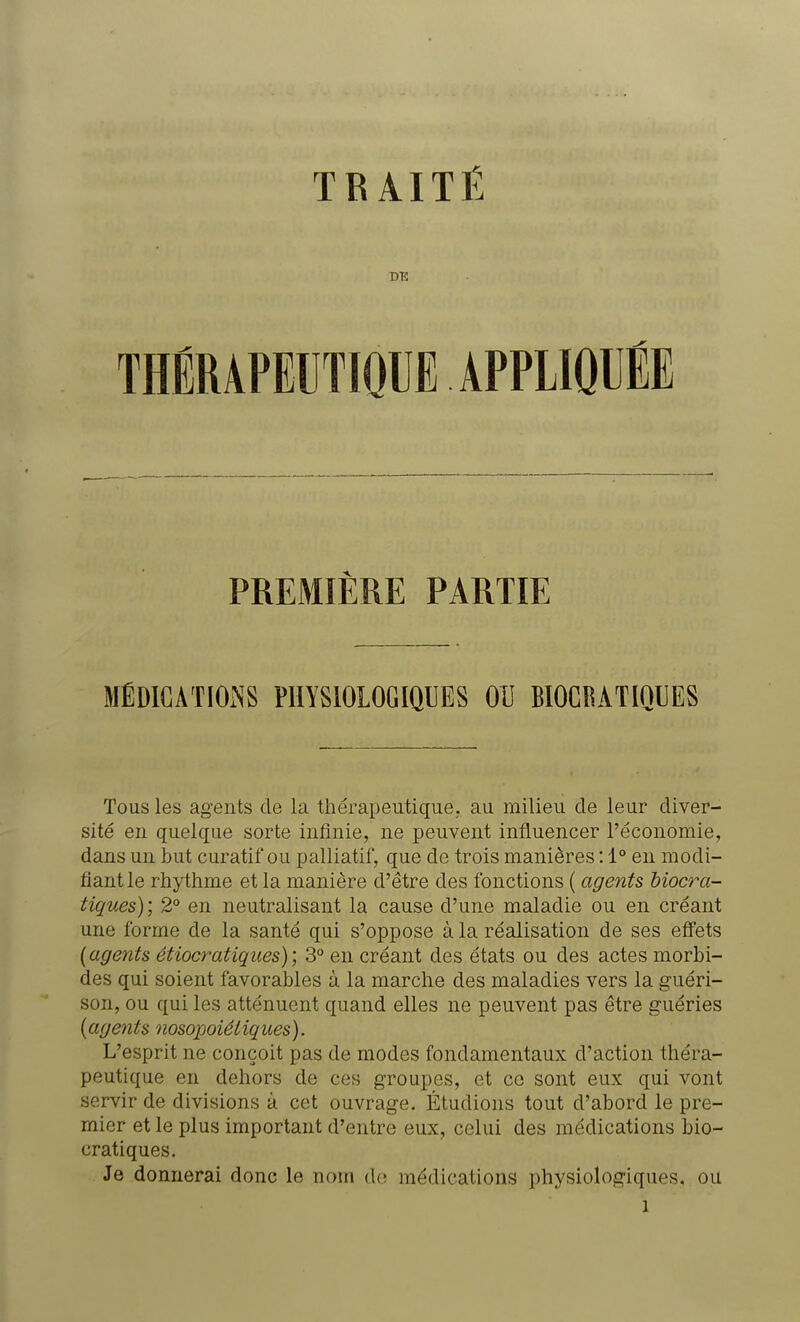TRAITÉ DE THÉRAPEUTIQUE APPLIQUÉE PREMIÈRE PARTIE MÉDICATIONS PHYSIOLOGIQUES OU BIOCRATIOCES Tous les agents de la thérapeutique, au milieu de leur diver- sité en quelque sorte infinie, ne peuvent influencer l'économie, dans un but curatif ou palliatif, que de trois manières : 1° en modi- fiant le rhythme et la manière d'être des fonctions ( agents biocra- tiques); 2° en neutralisant la cause d'une maladie ou en créant une forme de la santé qui s'oppose à la réalisation de ses effets (agents étiocratiques) ; 3° en créant des états ou des actes morbi- des qui soient favorables à la marche des maladies vers la guéri- son, ou qui les atténuent quand elles ne peuvent pas être guéries (agents nosopoiéliques). L'esprit ne conçoit pas de modes fondamentaux d'action théra- peutique en dehors de ces groupes, et ce sont eux qui vont servir de divisions à cet ouvrage. Étudions tout d'abord le pre- mier et le plus important d'entre eux, celui des médications bio- cratiques. Je donnerai donc le nom de médications physiologiques, ou