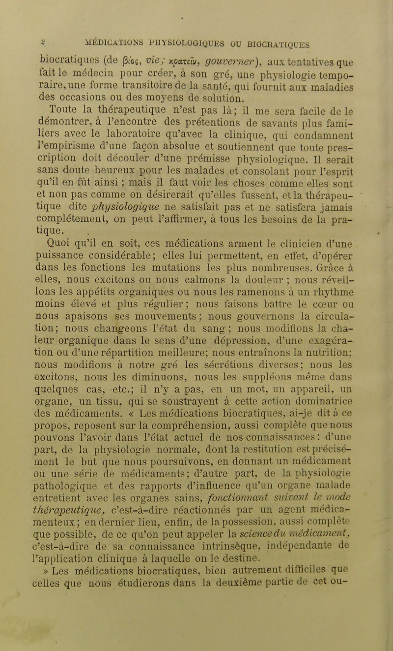 S MÉDICATIONS PHYSIOLOGIQUES OU BIOCRATIQUES biocratiques (de (3ioç, vie; xporeîi/, gouverner), aux tentatives que fait le médecin pour créer, à son gré, une physiologie tempo- raire, une forme transitoire de la santé, qui fournit aux maladies des occasions ou des moyens de solution. Toute la thérapeutique n'est pas là ; il me sera facile de le démontrer, à l'encontre des prétentions de savants plus fami- liers avec le laboratoire qu'avec la clinique, qui condamnent l'empirisme d'une façon absolue et soutiennent que toute pres- cription doit découler d'une prémisse physiologique. Il serait sans doute heureux pour les malades et consolant pour l'esprit qu'il en fût ainsi ; mais il faut voir les choses comme elles sont et non pas comme on désirerait qu'elles fussent, et la thérapeu- tique dite physiologique ne satisfait pas et ne satisfera jamais complètement, on peut l'affirmer, à tous les besoins de la pra- tique. Quoi qu'il en soit, ces médications arment le clinicien d'une puissance considérable; elles lui permettent, en effet, d'opérer dans les fonctions les mutations les plus nombreuses. Grâce à elles, nous excitons ou nous calmons la douleur ; nous réveil- lons les appétits organiques ou nous les ramenons à un rhythme moins élevé et plus régulier; nous faisons battre le cœur ou nous apaisons ses mouvements ; nous gouvernons la circula- tion; nous changeons l'état du sang; nous modifions la cha- leur organique dans le sens d'une dépression, d'une exagéra- tion ou d'une répartition meilleure; nous entraînons la nutrition; nous modifions à notre gré les sécrétions diverses; nous les excitons, nous les diminuons, nous les suppléons même dans quelques cas, etc.; il n'y a pas, en un mot, un appareil, un organe, un tissu, qui se soustrayent à cette action dominatrice des médicaments. « Les médications biocratiques, ai-je dit à ce propos, reposent sur la compréhension, aussi complète que nous pouvons l'avoir dans l'état actuel de nos connaissances : d'une part, de la physiologie normale, dont la restitution est précisé- ment le but que nous poursuivons, en donnant un médicament ou une série de médicaments ; d'autre part, de la physiologie pathologique et des rapports d'influence qu'un organe malade entretient avec les organes sains, fonctionnant suivant le mode thérapeutique,, c'est-à-dire réactionnés par un agent médica- menteux; en dernier lieu, enfin, de la possession, aussi complète que possible, de ce qu'on peut appeler la science du médicament, c'est-à-dire de sa connaissance intrinsèque, indépendante de l'application clinique à laquelle on le destine. » Les médications biocratiques, bien autrement difficiles que celles que nous étudierons dans la deuxième partie de cet ou-