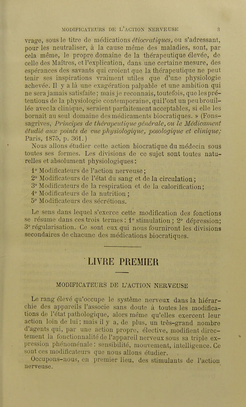 vrage, sous le titre de médications étiocratiques, ou s'adressant, pour les neutraliser, à la cause même des maladies, sont, par cela même, le propre domaine de la thérapeutique élevée, de celle des Maîtres, et l'explication, dans une certaine mesure, des espérances des savants qui croient que la thérapeutique ne peut tenir ses inspirations vraiment utiles que d'une physiologie achevée. Il y a là une exagération palpable et une ambition qui ne sera jamais satisfaite; mais je reconnais, toutefois, que les pré- tentions de la physiologie contemporaine, qui l'ont un peu brouil- lée avec la clinique, seraient parfaitement acceptables, si elle les bornait au seul domaine des médicaments biocratiques. » (Fons- sagrives, Principes de thérapeutique générale, ou le Médicament étudié aux points de vue physiologiqueposologique et clinique; Paris, 1875, p. 361.) Nous allons étudier cette action biocratique du médecin sous toutes ses formes. Les divisions de ce sujet sont toutes natu- relles et absolument physiologiques : 1° Modificateurs de l'action nerveuse ; 2° Modificateurs de l'état du sang et de la circulation ; 3° Modificateurs de la respiration et de la calorification; 4° Modificateurs de la nutrition ; 5° Modificateurs des sécrétions. Le sens dans lequel s'exerce cette modification des fonctions se résume dans ces trois termes : 1° stimulation ; 2° dépression; 3° régularisation. Ce sont eux qui nous fourniront les divisions secondaires de chacune des médications biocratiques. LIVRE PREMIER MODIFICATEURS DE L'ACTION NERVEUSE Le rang élevé qu'occupe le système nerveux dans la hiérar- chie des appareils l'associe sans doute à toutes les modifica- tions de l'état pathologique, alors même qu'elles exercent leur action loin de lui ; mais il y a, de plus, un très-grand nombre d'agents qui, par une action propre, élective, modifient direc- tement la fonctionnalité de l'appareil nerveux sous sa triple ex- pression phénoménale : sensibilité, mouvement, intelligence. Ce sont ces modificateurs que nous allons étudier. Occupons-nous, en premier lieu, des stimulants de l'action nerveuse.