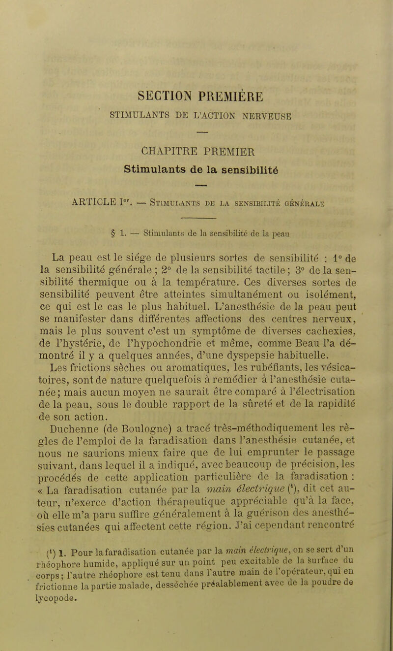 SECTION PREMIÈRE STIMULANTS DE L'ACTION NERVEUSE CHAPITRE PREMIER Stimulants de la sensibilité ARTICLE Ier. — Stimulants de la sensibilité générale § 1. — Stimulants de la sensibilité de la peau La peau est le siège de plusieurs sortes de sensibilité : 1° de la sensibilité générale ; 2° de la sensibilité tactile ; 3° de la sen- sibilité thermique ou à la température. Ces diverses sortes de sensibilité peuvent être atteintes simultanément ou isolément, ce qui est le cas le plus habituel. L'anesthésie de la peau peut se manifester dans différentes affections des centres nerveux, mais le plus souvent c'est un symptôme de diverses cachexies, de l'hystérie, de l'hypochondrie et même, comme Beau l'a dé- montré il y a quelques années, d'une dyspepsie habituelle. Les frictions sèches ou aromatiques, les rubéfiants, les vésica- toires, sont de nature quelquefois à remédier â l'anesthésie cuta- née; mais aucun moyen ne saurait être comparé à Pélectrisation de la peau, sous le double rapport de la sûreté et de la rapidité de son action. Duchenne (de Boulogne) a tracé très-méthodiquement les rè- gles de l'emploi de la faradisation dans l'anesthésie cutanée, et nous ne saurions mieux faire que de lui emprunter le passage suivant, dans lequel il a indiqué, avec beaucoup de précision, les procédés de cette application particulière de la faradisation : « La faradisation cutanée par la main électrique (*), dit cet au- teur, n'exerce d'action thérapeutique appréciable qu'à la face, où elle m'a paru suffire généralement à la guérison des anesthé- sies cutanées qui affectent cette région. J'ai cependant rencontré (») 1. Pour la faradisation cutanée par la main électrique, on se sert d'un rhéophore humide, appliqué sur un point peu excitable de la Surface du corps; l'autre rhéophore est tenu dans l'autre main de l'opérateur, qui en frictionne la partie malade, desséchée préalablement avec de la poudre de lycopode.