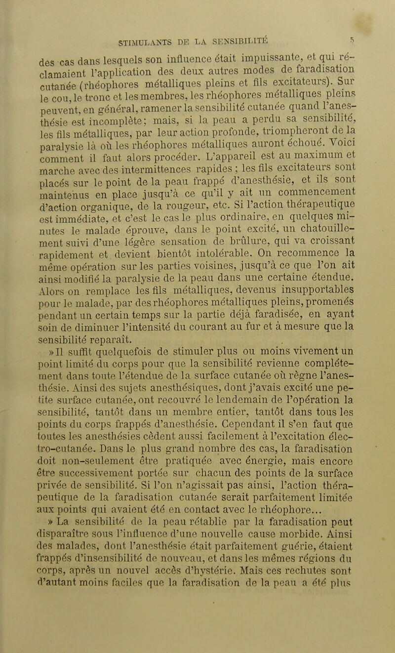 des cas dans lesquels son influence était impuissante, et qui ré- clamaient l'application des deux autres modes de faradisation cutanée (rhéophores métalliques pleins et fils excitateurs). Sur le cou, le tronc et les membres, les rhéophores métalliques pleins peuvent, en général, ramener la sensibilité cutanée quand l'anes- thésie est incomplète; mais, si la peau a perdu sa sensibilité, les fils métalliques, par leur action profonde, triompheront de là paralysie là où les rhéophores métalliques auront échoué. Voici comment il faut alors procéder. L'appareil est au maximum et marche avec des intermittences rapides ; les fils excitateurs sont placés sur le point de la peau frappé d'anesthésie, et ils sont maintenus en place jusqu'à ce qu'il y ait un commencement d'action organique, de la rougeur, etc. Si l'action thérapeutique est immédiate, et c'est le cas le plus ordinaire, en quelques mi- nutes le malade éprouve, dans le point excité, un chatouille- ment suivi d'une légère sensation de brûlure, qui va croissant rapidement et devient bientôt intolérable. On recommence la même opération sur les parties voisines, jusqu'à ce que l'on ait ainsi modifié la paralysie de la peau dans une certaine étendue. Alors on remplace les fils métalliques, devenus insupportables pour le malade, par des rhéophores métalliques pleins, promenés pendant un certain temps sur la partie déjà faradisée, en ayant soin de diminuer l'intensité du courant au fur et à mesure que la sensibilité reparaît. » Il suffit quelquefois de stimuler plus ou moins vivement un point limité du corps pour que la sensibilité revienne complète- ment dans toute l'étendue de la surface cutanée où règne l'anes- thésie. Ainsi des sujets anesthésiques, dont j'avais excité une pe- tite surface cutanée, ont recouvré le lendemain de l'opération la sensibilité, tantôt dans un membre entier, tantôt dans tous les points du corps frappés d'anesthésie. Cependant il s'en faut que toutes les anesthésies cèdent aussi facilement à l'excitation élec- tro-cutanée. Dans le plus grand nombre des cas, la faradisation doit non-seulement être pratiquée avec énergie, mais encore être successivement portée sur chacun des points de la surface privée de sensibilité. Si l'on n'agissait pas ainsi, l'action théra- peutique de la faradisation cutanée serait parfaitement limitée aux points qui avaient été en contact avec le rhéophore... » La sensibilité de la peau rétablie par la faradisation peut disparaître sous l'influence d'une nouvelle cause morbide. Ainsi des malades, dont l'anesthésie était parfaitement guérie, étaient frappés d'insensibilité de nouveau, et dans les mêmes régions du corps, après un nouvel accès d'hystérie. Mais ces rechutes sont d'autant moins faciles que la faradisation de la peau a été plus