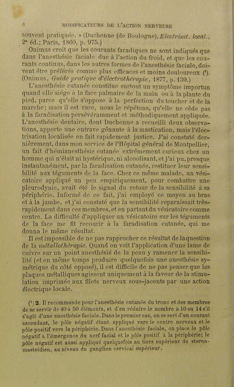 souvent pratiquée. » (Duchenne (de Boulogne),Eleclrkat. local., 2e éd.; Paris, 1860. p. 975.) Onimus croit que les courants faradiques ne sont indiqués que dans l'anesthésie faciale due à l'action du froid, et que les cou- rants continus, dans les autres formes de l'anesthésie faciale, doi- vent être préférés comme plus efficaces et moins douloureux (4). (Onimus. Guide pratique d'électrothérapie, 1877, p. 139.) L'anesthésie cutanée constitue surtout un symptôme importun quand elle siège à la face palmaire de la main ou à la plante du pied, parce qu'elle s'oppose à la perfection du toucher et de la marche ; mais il est rare, nous le répétons, qu'elle ne cède pas à la faradisation persévéramment et méthodiquement appliquée. L'anesthésie dentaire, dont Duchenne a recueilli deux observa- tions, apporte une entrave gênante à la mastication, mais l'élec- trisation localisée en fait rapidement justice. J'ai constate der- nièrement, dans mon service de l'Hôpital général de Montpellier, un fait d'hémianesthésie cutanée extrêmement curieux chez un homme qui n'était ni hystérique, ni alcoolisant, et j'ai pu, presque instantanément, par la faradisation cutanée, restituer leur sensi- bilité aux téguments de la face. Chez ce même malade, un vési- catoire appliqué un peu empiriquement, pour combattre une pleurodynie, avait été le signal du retour de la sensibilité à sa périphérie. Informé de ce fait, j'ai employé ce moyen au bras et à la jambe, et j'ai constaté que la sensibilité reparaissait très- rapidement clans ces membres, et en partant du vésicatoire comme centre. La difficulté d'appliquer un vésicatoire sur les téguments de la face me fit recourir à la faradisation cutanée, qui me donna le même résultat. Il est impossible de ne pas rapprocher ce résultat de la question de la métallothérapie. Quand on voit l'application d'une lame de cuivre sur un point anesthésié de la peau y ramener la sensibi- lité (et en même temps produire quelquefois une anesthésié sy- métrique du côté opposé), il est difficile de ne pas penser que les plaques métalliques agissent uniquement à la faveur de la stimu- lation imprimée aux filets nerveux sous-jacents par une action électrique locale. (') 2. Il recommande pour l'anesthésie cutanée du tronc et des membres de se servir de 40 à 50 éléments, et d'en réduire le nombre à 10 ou 14 s'il s'agit d'une anesthésié faciale. Dans le premier cas, on se sert d'un courant ascendant, le pôle négatif étant appliqué vers le centre nerveux et le pôle positif vers la périphérie, Dans l'anesthésie faciale, on place le pôle négatif à l'émergence du nerf facial et le pôle positif à la périphérie; le pôle négatif est aussi appliqué quelquefois au tiers supérieur du sterno- mastoïdien, au niveau du ganglion cervical supérieur.